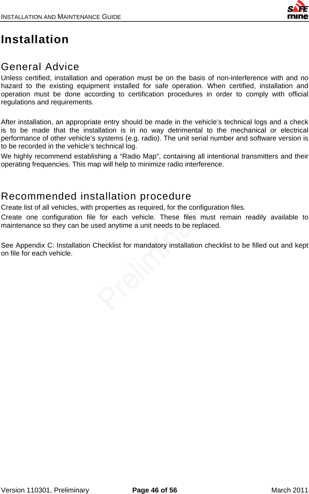 INSTALLATION AND MAINTENANCE GUIDE    Version 110301, Preliminary  Page 46 of 56  March 2011 Installation  General Advice Unless certified, installation and operation must be on the basis of non-interference with and no hazard to the existing equipment installed for safe operation. When certified, installation and operation must be done according to certification procedures in order to comply with official regulations and requirements.   After installation, an appropriate entry should be made in the vehicle’s technical logs and a check is to be made that the installation is in no way detrimental to the mechanical or electrical performance of other vehicle’s systems (e.g. radio). The unit serial number and software version is to be recorded in the vehicle’s technical log. We highly recommend establishing a “Radio Map”, containing all intentional transmitters and their operating frequencies. This map will help to minimize radio interference.  Recommended installation procedure Create list of all vehicles, with properties as required, for the configuration files. Create one configuration file for each vehicle. These files must remain readily available to maintenance so they can be used anytime a unit needs to be replaced.  See Appendix C: Installation Checklist for mandatory installation checklist to be filled out and kept on file for each vehicle. 