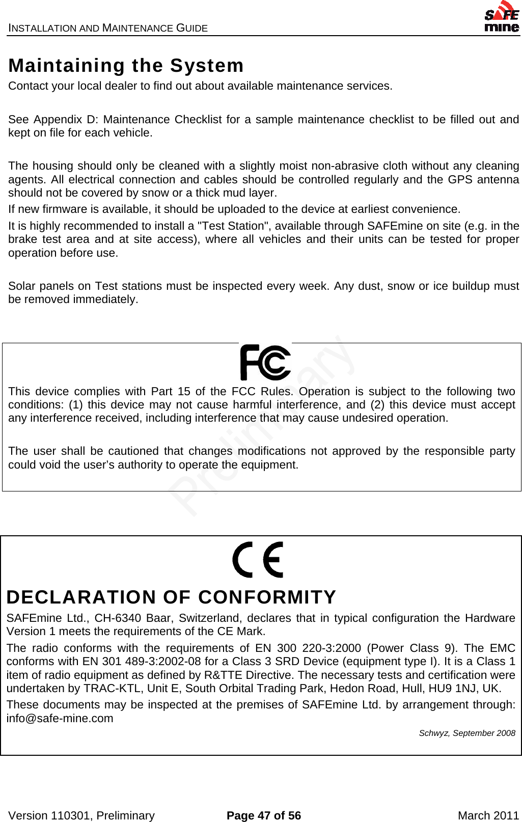 INSTALLATION AND MAINTENANCE GUIDE    Version 110301, Preliminary  Page 47 of 56  March 2011 Maintaining the System Contact your local dealer to find out about available maintenance services.   See Appendix D: Maintenance Checklist for a sample maintenance checklist to be filled out and kept on file for each vehicle.  The housing should only be cleaned with a slightly moist non-abrasive cloth without any cleaning agents. All electrical connection and cables should be controlled regularly and the GPS antenna should not be covered by snow or a thick mud layer. If new firmware is available, it should be uploaded to the device at earliest convenience. It is highly recommended to install a &quot;Test Station&quot;, available through SAFEmine on site (e.g. in the brake test area and at site access), where all vehicles and their units can be tested for proper operation before use.  Solar panels on Test stations must be inspected every week. Any dust, snow or ice buildup must be removed immediately.           This device complies with Part 15 of the FCC Rules. Operation is subject to the following two conditions: (1) this device may not cause harmful interference, and (2) this device must accept any interference received, including interference that may cause undesired operation.  The user shall be cautioned that changes modifications not approved by the responsible party could void the user’s authority to operate the equipment.       DECLARATION OF CONFORMITY SAFEmine Ltd., CH-6340 Baar, Switzerland, declares that in typical configuration the Hardware Version 1 meets the requirements of the CE Mark. The radio conforms with the requirements of EN 300 220-3:2000 (Power Class 9). The EMC conforms with EN 301 489-3:2002-08 for a Class 3 SRD Device (equipment type I). It is a Class 1 item of radio equipment as defined by R&amp;TTE Directive. The necessary tests and certification were undertaken by TRAC-KTL, Unit E, South Orbital Trading Park, Hedon Road, Hull, HU9 1NJ, UK. These documents may be inspected at the premises of SAFEmine Ltd. by arrangement through: info@safe-mine.com  Schwyz, September 2008 