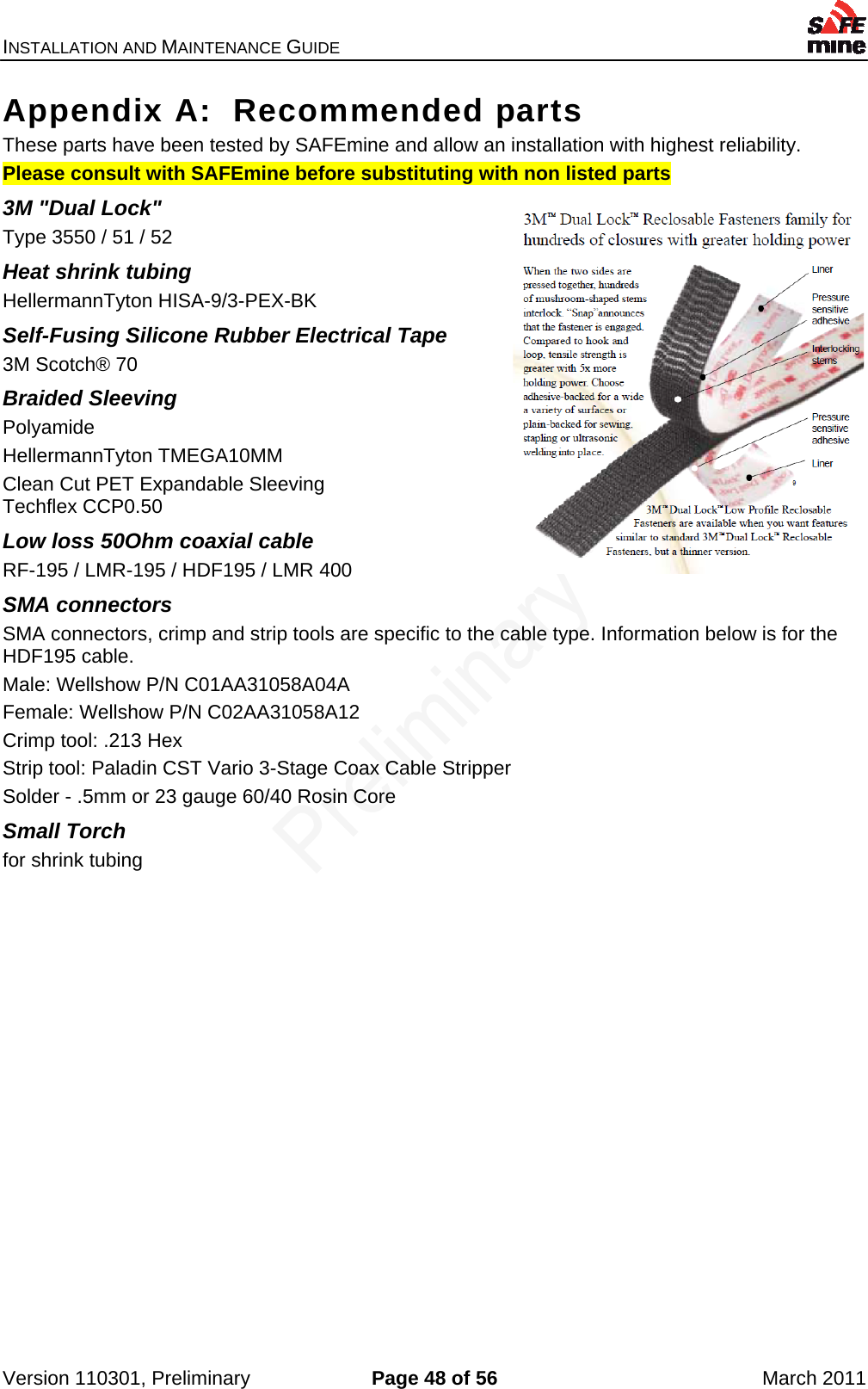 INSTALLATION AND MAINTENANCE GUIDE    Version 110301, Preliminary  Page 48 of 56  March 2011 Appendix A:  Recommended parts These parts have been tested by SAFEmine and allow an installation with highest reliability. Please consult with SAFEmine before substituting with non listed parts 3M &quot;Dual Lock&quot; Type 3550 / 51 / 52 Heat shrink tubing HellermannTyton HISA-9/3-PEX-BK Self-Fusing Silicone Rubber Electrical Tape 3M Scotch® 70 Braided Sleeving Polyamide HellermannTyton TMEGA10MM Clean Cut PET Expandable Sleeving  Techflex CCP0.50 Low loss 50Ohm coaxial cable RF-195 / LMR-195 / HDF195 / LMR 400 SMA connectors SMA connectors, crimp and strip tools are specific to the cable type. Information below is for the HDF195 cable. Male: Wellshow P/N C01AA31058A04A Female: Wellshow P/N C02AA31058A12 Crimp tool: .213 Hex Strip tool: Paladin CST Vario 3-Stage Coax Cable Stripper Solder - .5mm or 23 gauge 60/40 Rosin Core Small Torch for shrink tubing  