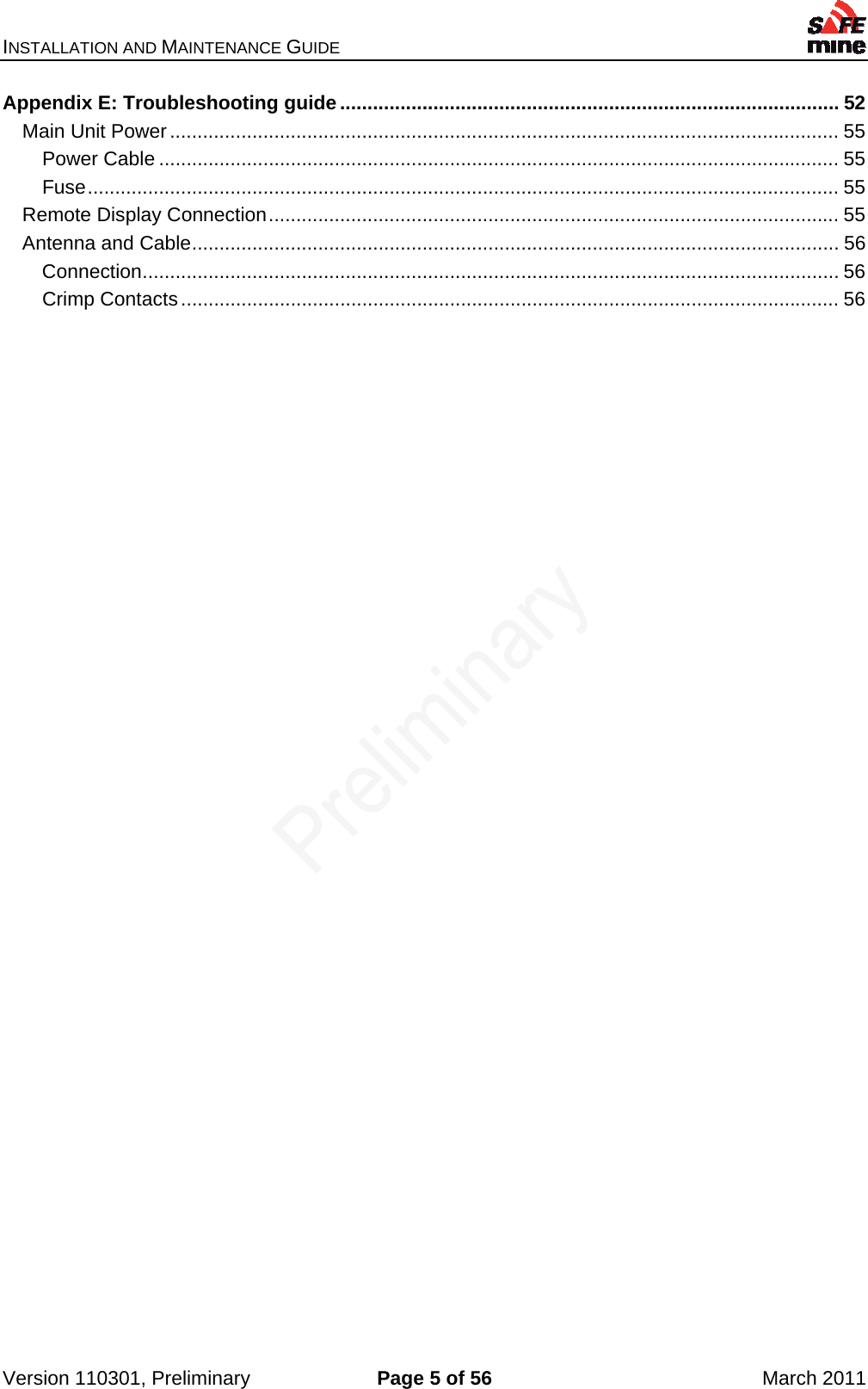 INSTALLATION AND MAINTENANCE GUIDE    Version 110301, Preliminary  Page 5 of 56  March 2011 Appendix E: Troubleshooting guide ........................................................................................... 52Main Unit Power .......................................................................................................................... 55Power Cable ............................................................................................................................ 55Fuse ......................................................................................................................................... 55Remote Display Connection ........................................................................................................ 55Antenna and Cable ...................................................................................................................... 56Connection ............................................................................................................................... 56Crimp Contacts ........................................................................................................................ 56 