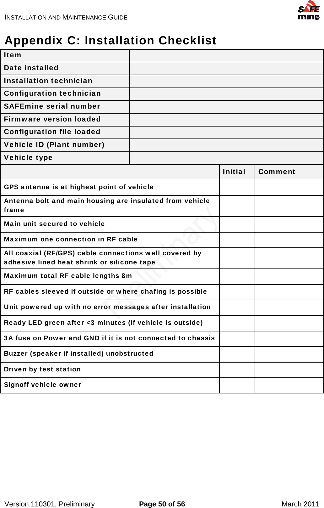 INSTALLATION AND MAINTENANCE GUIDE    Version 110301, Preliminary  Page 50 of 56  March 2011 Appendix C: Installation Checklist Item   Date installed   Installation technician   Configuration technician   SAFEmine serial number   Firmware version loaded   Configuration file loaded   Vehicle ID (Plant number)   Vehicle type    Initial  Comment GPS antenna is at highest point of vehicle     Antenna bolt and main housing are insulated from vehicle frame    Main unit secured to vehicle     Maximum one connection in RF cable     All coaxial (RF/GPS) cable connections well covered by adhesive lined heat shrink or silicone tape    Maximum total RF cable lengths 8m     RF cables sleeved if outside or where chafing is possible     Unit powered up with no error messages after installation     Ready LED green after &lt;3 minutes (if vehicle is outside)     3A fuse on Power and GND if it is not connected to chassis   Buzzer (speaker if installed) unobstructed   Driven by test station   Signoff vehicle owner      