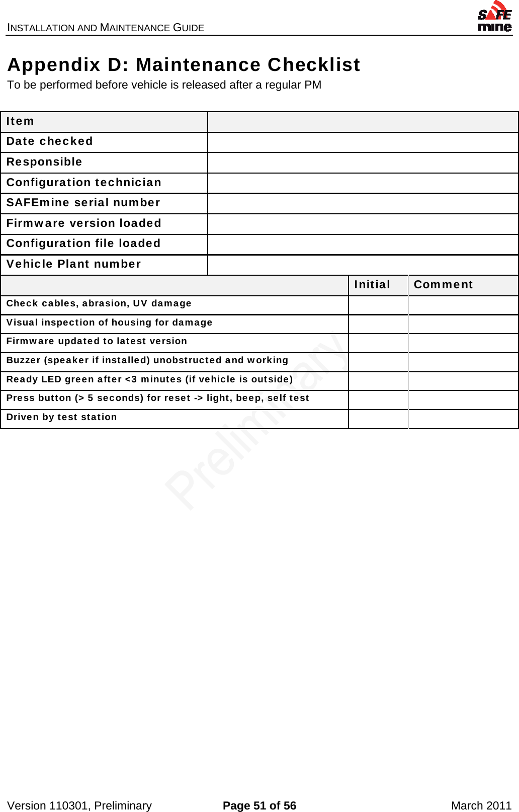 INSTALLATION AND MAINTENANCE GUIDE    Version 110301, Preliminary  Page 51 of 56  March 2011 Appendix D: Maintenance Checklist To be performed before vehicle is released after a regular PM  Item   Date checked   Responsible  Configuration technician   SAFEmine serial number   Firmware version loaded   Configuration file loaded   Vehicle Plant number    Initial  Comment Check cables, abrasion, UV damage   Visual inspection of housing for damage   Firmware updated to latest version   Buzzer (speaker if installed) unobstructed and working   Ready LED green after &lt;3 minutes (if vehicle is outside)   Press button (&gt; 5 seconds) for reset -&gt; light, beep, self test   Driven by test station     