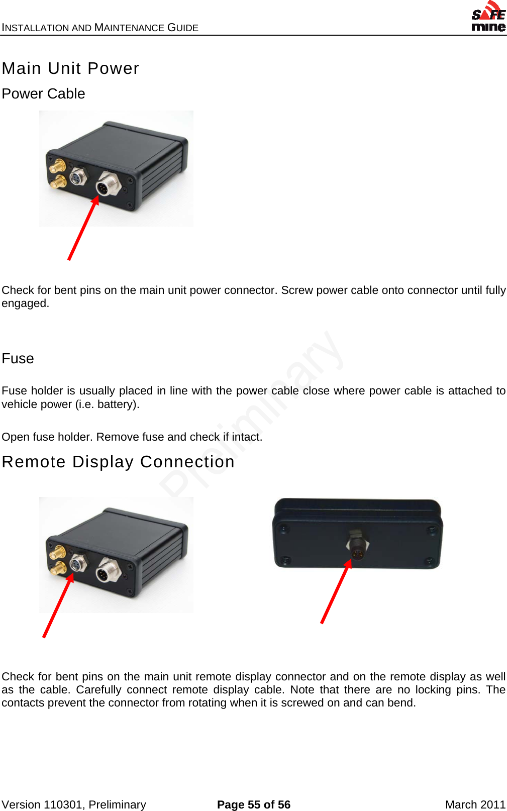 INSTALLATION AND MAINTENANCE GUIDE    Version 110301, Preliminary  Page 55 of 56  March 2011 Main Unit Power Power Cable            Check for bent pins on the main unit power connector. Screw power cable onto connector until fully engaged.   Fuse  Fuse holder is usually placed in line with the power cable close where power cable is attached to vehicle power (i.e. battery).  Open fuse holder. Remove fuse and check if intact.  Remote Display Connection             Check for bent pins on the main unit remote display connector and on the remote display as well as the cable. Carefully connect remote display cable. Note that there are no locking pins. The contacts prevent the connector from rotating when it is screwed on and can bend.   