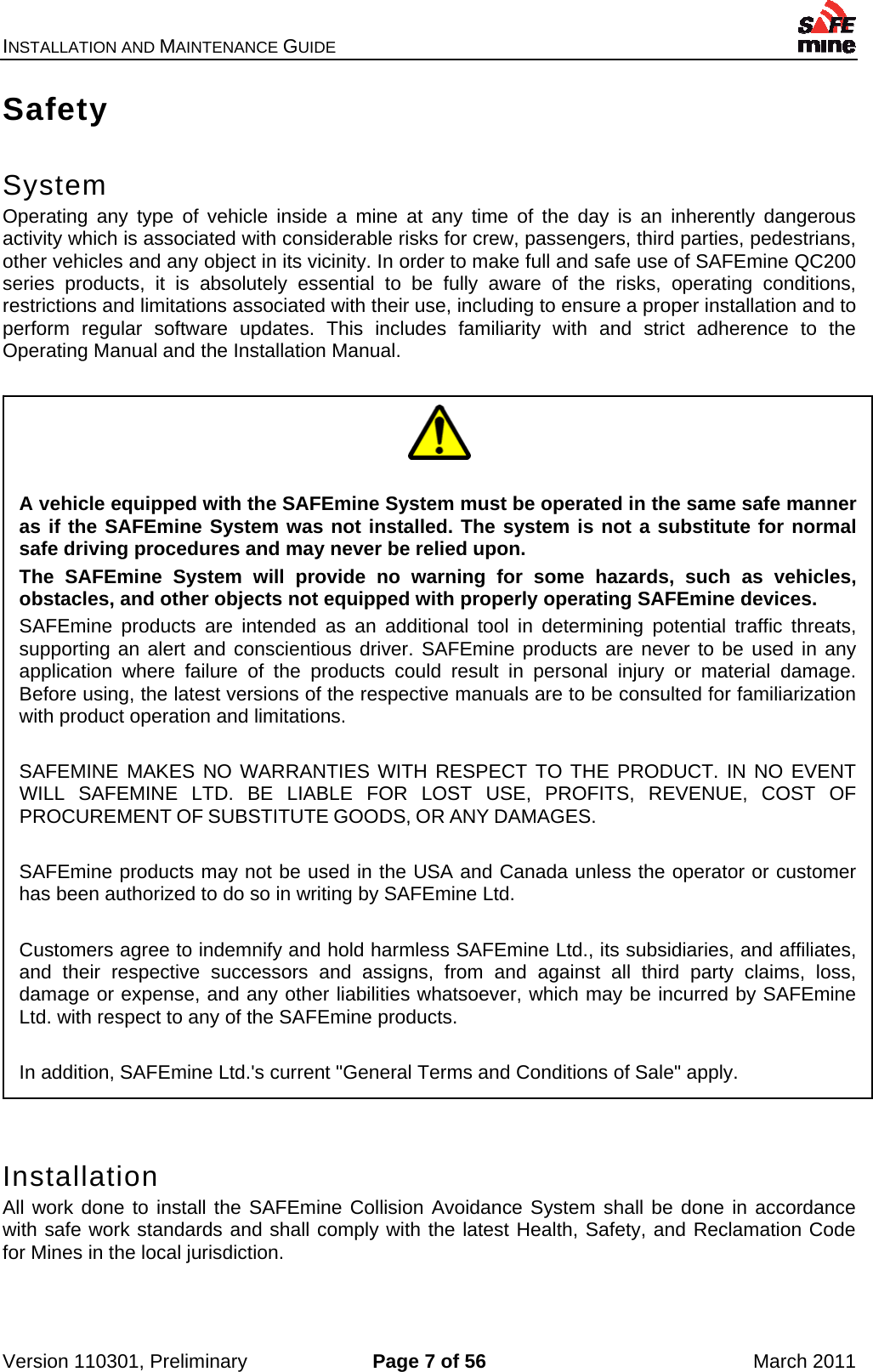 INSTALLATION AND MAINTENANCE GUIDE    Version 110301, Preliminary  Page 7 of 56  March 2011 Safety  System Operating any type of vehicle inside a mine at any time of the day is an inherently dangerous activity which is associated with considerable risks for crew, passengers, third parties, pedestrians, other vehicles and any object in its vicinity. In order to make full and safe use of SAFEmine QC200 series products, it is absolutely essential to be fully aware of the risks, operating conditions, restrictions and limitations associated with their use, including to ensure a proper installation and to perform regular software updates. This includes familiarity with and strict adherence to the Operating Manual and the Installation Manual.    Installation All work done to install the SAFEmine Collision Avoidance System shall be done in accordance with safe work standards and shall comply with the latest Health, Safety, and Reclamation Code for Mines in the local jurisdiction.    A vehicle equipped with the SAFEmine System must be operated in the same safe manner as if the SAFEmine System was not installed. The system is not a substitute for normal safe driving procedures and may never be relied upon. The SAFEmine System will provide no warning for some hazards, such as vehicles, obstacles, and other objects not equipped with properly operating SAFEmine devices. SAFEmine products are intended as an additional tool in determining potential traffic threats, supporting an alert and conscientious driver. SAFEmine products are never to be used in any application where failure of the products could result in personal injury or material damage. Before using, the latest versions of the respective manuals are to be consulted for familiarization with product operation and limitations.  SAFEMINE MAKES NO WARRANTIES WITH RESPECT TO THE PRODUCT. IN NO EVENT WILL SAFEMINE LTD. BE LIABLE FOR LOST USE, PROFITS, REVENUE, COST OF PROCUREMENT OF SUBSTITUTE GOODS, OR ANY DAMAGES.   SAFEmine products may not be used in the USA and Canada unless the operator or customer has been authorized to do so in writing by SAFEmine Ltd.  Customers agree to indemnify and hold harmless SAFEmine Ltd., its subsidiaries, and affiliates, and their respective successors and assigns, from and against all third party claims, loss, damage or expense, and any other liabilities whatsoever, which may be incurred by SAFEmine Ltd. with respect to any of the SAFEmine products.  In addition, SAFEmine Ltd.&apos;s current &quot;General Terms and Conditions of Sale&quot; apply. 