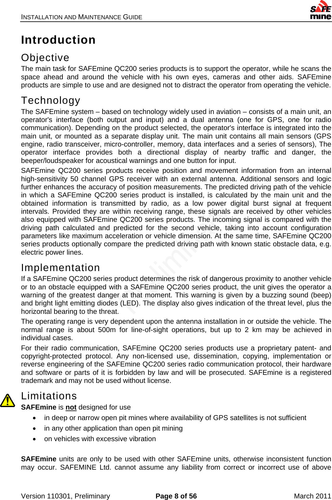 INSTALLATION AND MAINTENANCE GUIDE    Version 110301, Preliminary  Page 8 of 56  March 2011 Introduction Objective The main task for SAFEmine QC200 series products is to support the operator, while he scans the space ahead and around the vehicle with his own eyes, cameras and other aids. SAFEmine products are simple to use and are designed not to distract the operator from operating the vehicle. Technology The SAFEmine system – based on technology widely used in aviation – consists of a main unit, an operator&apos;s interface (both output and input) and a dual antenna (one for GPS, one for radio communication). Depending on the product selected, the operator&apos;s interface is integrated into the main unit, or mounted as a separate display unit. The main unit contains all main sensors (GPS engine, radio transceiver, micro-controller, memory, data interfaces and a series of sensors), The operator interface provides both a directional display of nearby traffic and danger, the beeper/loudspeaker for acoustical warnings and one button for input. SAFEmine QC200 series products receive position and movement information from an internal high-sensitivity 50 channel GPS receiver with an external antenna. Additional sensors and logic further enhances the accuracy of position measurements. The predicted driving path of the vehicle in which a SAFEmine QC200 series product is installed, is calculated by the main unit and the obtained information is transmitted by radio, as a low power digital burst signal at frequent intervals. Provided they are within receiving range, these signals are received by other vehicles also equipped with SAFEmine QC200 series products. The incoming signal is compared with the driving path calculated and predicted for the second vehicle, taking into account configuration parameters like maximum acceleration or vehicle dimension. At the same time, SAFEmine QC200 series products optionally compare the predicted driving path with known static obstacle data, e.g. electric power lines. Implementation If a SAFEmine QC200 series product determines the risk of dangerous proximity to another vehicle or to an obstacle equipped with a SAFEmine QC200 series product, the unit gives the operator a warning of the greatest danger at that moment. This warning is given by a buzzing sound (beep) and bright light emitting diodes (LED). The display also gives indication of the threat level, plus the horizontal bearing to the threat. The operating range is very dependent upon the antenna installation in or outside the vehicle. The normal range is about 500m for line-of-sight operations, but up to 2 km may be achieved in individual cases. For their radio communication, SAFEmine QC200 series products use a proprietary patent- and copyright-protected protocol. Any non-licensed use, dissemination, copying, implementation or reverse engineering of the SAFEmine QC200 series radio communication protocol, their hardware and software or parts of it is forbidden by law and will be prosecuted. SAFEmine is a registered trademark and may not be used without license. Limitations SAFEmine is not designed for use    in deep or narrow open pit mines where availability of GPS satellites is not sufficient   in any other application than open pit mining   on vehicles with excessive vibration  SAFEmine units are only to be used with other SAFEmine units, otherwise inconsistent function may occur. SAFEMINE Ltd. cannot assume any liability from correct or incorrect use of above 