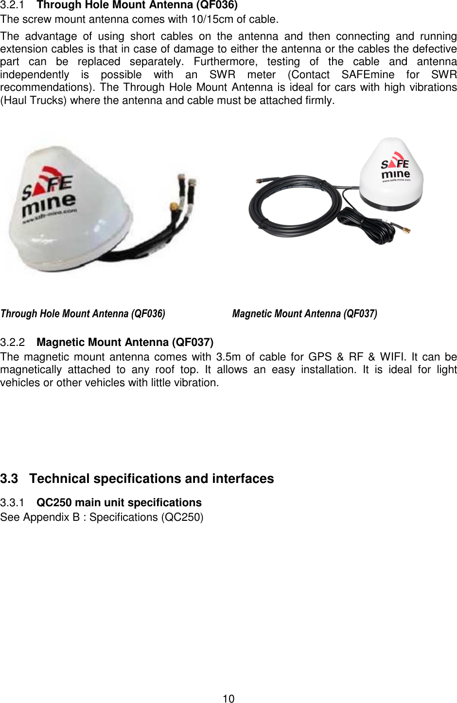 10    Through Hole Mount Antenna (QF036) 3.2.1The screw mount antenna comes with 10/15cm of cable.  The  advantage  of  using  short  cables  on  the  antenna  and  then  connecting  and  running extension cables is that in case of damage to either the antenna or the cables the defective part  can  be  replaced  separately.  Furthermore,  testing  of  the  cable  and  antenna independently  is  possible  with  an  SWR  meter  (Contact  SAFEmine  for  SWR recommendations). The Through Hole Mount Antenna is ideal for cars with high vibrations (Haul Trucks) where the antenna and cable must be attached firmly.    Through Hole Mount Antenna (QF036) Magnetic Mount Antenna (QF037)  Magnetic Mount Antenna (QF037) 3.2.2The magnetic mount antenna comes with 3.5m of cable for GPS &amp; RF &amp; WIFI. It can be magnetically  attached  to  any  roof  top.  It  allows  an  easy  installation.  It  is  ideal  for  light vehicles or other vehicles with little vibration.       3.3  Technical specifications and interfaces  QC250 main unit specifications 3.3.1See Appendix B : Specifications (QC250)    