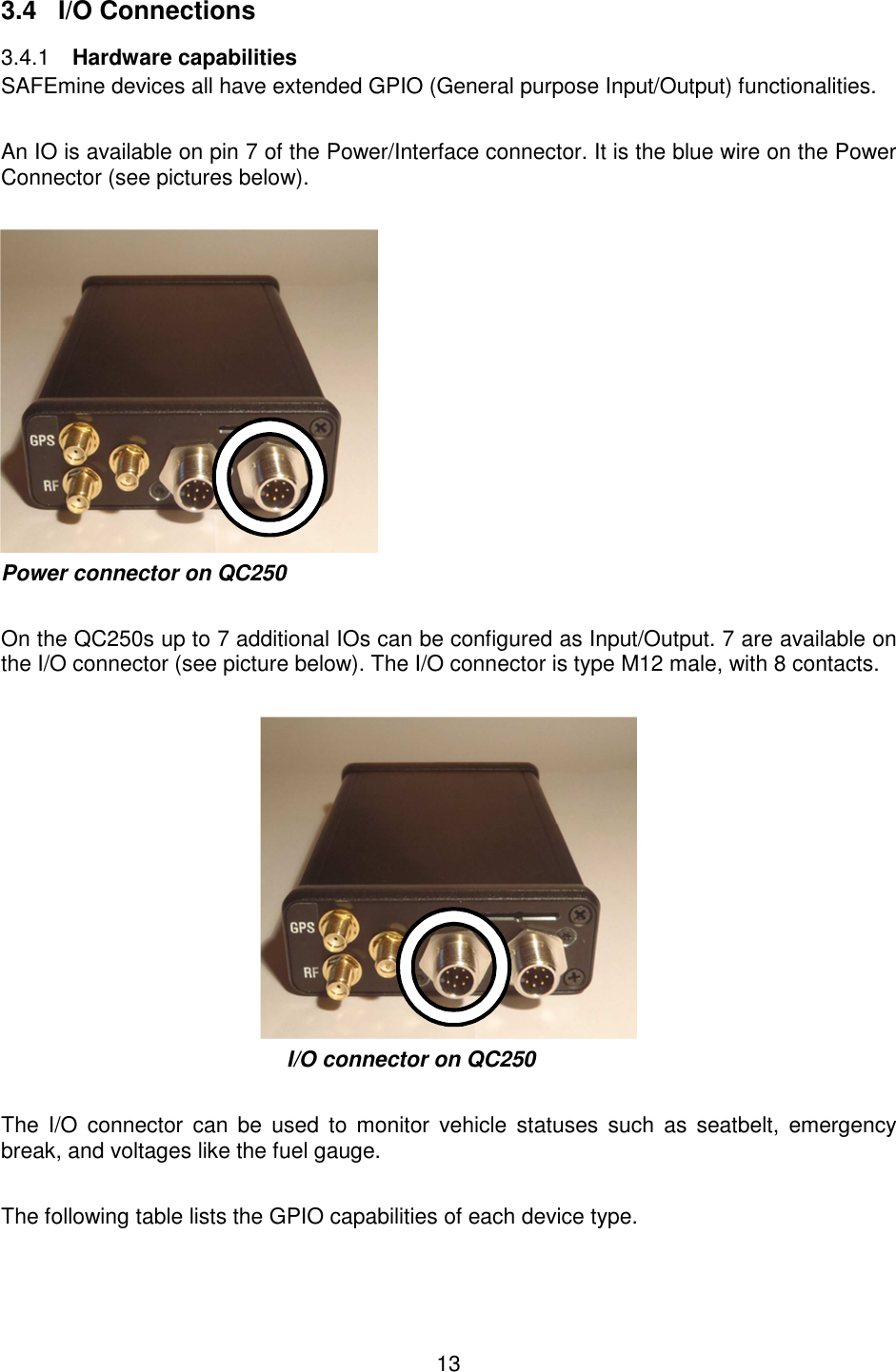 13   3.4  I/O Connections  Hardware capabilities 3.4.1SAFEmine devices all have extended GPIO (General purpose Input/Output) functionalities.   An IO is available on pin 7 of the Power/Interface connector. It is the blue wire on the Power Connector (see pictures below).   Power connector on QC250  On the QC250s up to 7 additional IOs can be configured as Input/Output. 7 are available on the I/O connector (see picture below). The I/O connector is type M12 male, with 8 contacts.       I/O connector on QC250  The  I/O  connector  can  be  used  to  monitor  vehicle statuses  such  as  seatbelt,  emergency break, and voltages like the fuel gauge.  The following table lists the GPIO capabilities of each device type.  