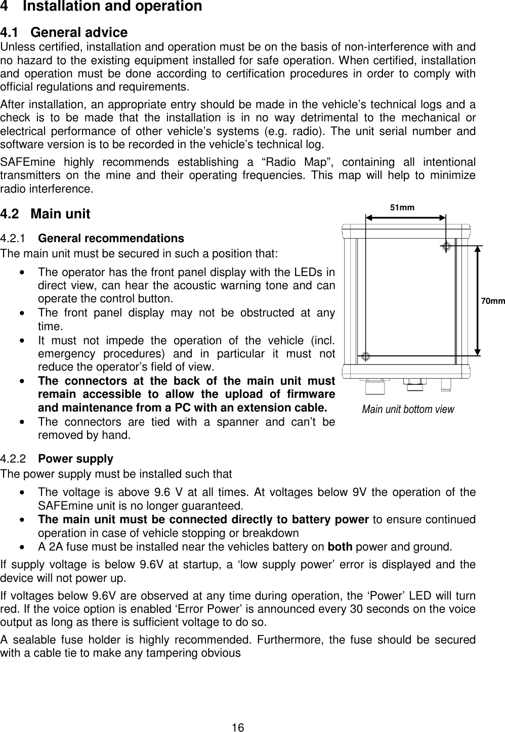 16  4  Installation and operation 4.1  General advice Unless certified, installation and operation must be on the basis of non-interference with and no hazard to the existing equipment installed for safe operation. When certified, installation and operation must  be done  according to  certification procedures in order to  comply with official regulations and requirements.  After installation, an appropriate entry should be made in the vehicle’s technical logs and a check  is  to  be  made  that  the  installation  is  in  no  way  detrimental  to  the  mechanical  or electrical  performance  of  other vehicle’s  systems  (e.g. radio). The unit  serial  number  and software version is to be recorded in the vehicle’s technical log. SAFEmine  highly  recommends  establishing  a  “Radio  Map”,  containing  all  intentional transmitters  on  the  mine  and  their  operating  frequencies.  This  map  will  help  to  minimize radio interference. 4.2  Main unit  General recommendations 4.2.1The main unit must be secured in such a position that: • The operator has the front panel display with the LEDs in direct view, can hear the acoustic warning tone and can operate the control button. • The  front  panel  display  may  not  be  obstructed  at  any time. • It  must  not  impede  the  operation  of  the  vehicle  (incl. emergency  procedures)  and  in  particular  it  must  not reduce the operator’s field of view. •  The  connectors  at  the  back  of  the  main  unit  must remain  accessible  to  allow  the  upload  of  firmware and maintenance from a PC with an extension cable. • The  connectors  are  tied  with  a  spanner  and  can’t  be removed by hand.  Power supply 4.2.2The power supply must be installed such that • The voltage is above 9.6 V at all times. At voltages below 9V the operation of the SAFEmine unit is no longer guaranteed. •  The main unit must be connected directly to battery power to ensure continued operation in case of vehicle stopping or breakdown • A 2A fuse must be installed near the vehicles battery on both power and ground.  If supply voltage is below 9.6V at startup, a ‘low supply power’ error is displayed and the device will not power up. If voltages below 9.6V are observed at any time during operation, the ‘Power’ LED will turn red. If the voice option is enabled ‘Error Power’ is announced every 30 seconds on the voice output as long as there is sufficient voltage to do so.  A  sealable fuse  holder  is  highly recommended. Furthermore,  the fuse  should  be  secured with a cable tie to make any tampering obvious   51mm 70mm Main unit bottom view 