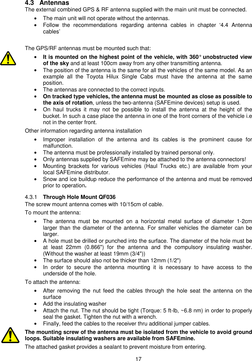 17  4.3  Antennas The external combined GPS &amp; RF antenna supplied with the main unit must be connected. • The main unit will not operate without the antennas. • Follow  the  recommendations  regarding  antenna  cables  in  chapter  ‘4.4  Antenna cables’  The GPS/RF antennas must be mounted such that: •  It is mounted on the highest point of the vehicle, with 360° unobstructed view of the sky and at least 100cm away from any other transmitting antenna. • The position of the antenna is the same for all the vehicles of the same model. As an example  all  the  Toyota  Hilux  Single  Cabs  must  have  the  antenna  at  the  same position. • The antennas are connected to the correct inputs. •  On tracked type vehicles, the antenna must be mounted as close as possible to the axis of rotation, unless the two-antenna (SAFEmine devices) setup is used. • On  haul  trucks  it  may  not  be  possible  to  install  the  antenna  at  the  height  of  the bucket. In such a case place the antenna in one of the front corners of the vehicle i.e not in the center front. Other information regarding antenna installation • Improper  installation  of  the  antenna  and  its  cables  is  the  prominent  cause  for malfunction. • The antenna must be professionally installed by trained personal only. • Only antennas supplied by SAFEmine may be attached to the antenna connectors! • Mounting  brackets  for  various  vehicles  (Haul  Trucks  etc.)  are  available  from  your local SAFEmine distributor. • Snow and ice buildup reduce the performance of the antenna and must be removed prior to operation.  Through Hole Mount QF036 4.3.1The screw mount antenna comes with 10/15cm of cable. To mount the antenna:  • The  antenna  must  be  mounted  on  a  horizontal  metal  surface  of  diameter  1-2cm larger than the diameter of the  antenna. For  smaller vehicles the diameter can be larger. • A hole must be drilled or punched into the surface. The diameter of the hole must be at  least  22mm  (0.866&quot;)  for  the  antenna  and  the  compulsory  insulating  washer. (Without the washer at least 19mm (3/4&quot;))  • The surface should also not be thicker than 12mm (1/2&quot;)  • In  order  to  secure  the  antenna  mounting  it  is  necessary  to  have  access  to  the underside of the hole.  To attach the antenna: • After  removing  the  nut  feed  the  cables  through  the  hole  seat  the  antenna  on  the surface • Add the insulating washer • Attach the nut. The nut should be tight (Torque: 5 ft-lb, ~6.8 nm) in order to properly seal the gasket. Tighten the nut with a wrench.  • Finally, feed the cables to the receiver thru additional jumper cables. The mounting screw of the antenna must be isolated from the vehicle to avoid ground loops. Suitable insulating washers are available from SAFEmine. The attached gasket provides a sealant to prevent moisture from entering. 