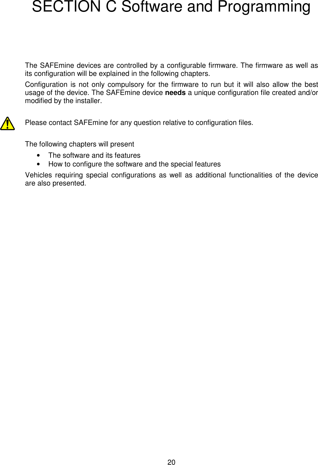 20  SECTION C Software and Programming     The SAFEmine devices are controlled by a configurable firmware. The firmware as well as its configuration will be explained in the following chapters. Configuration is not only compulsory for the firmware to run but it will also allow the best usage of the device. The SAFEmine device needs a unique configuration file created and/or modified by the installer.  Please contact SAFEmine for any question relative to configuration files.  The following chapters will present  •  The software and its features •  How to configure the software and the special features  Vehicles requiring special configurations as  well  as  additional functionalities of the  device are also presented.  