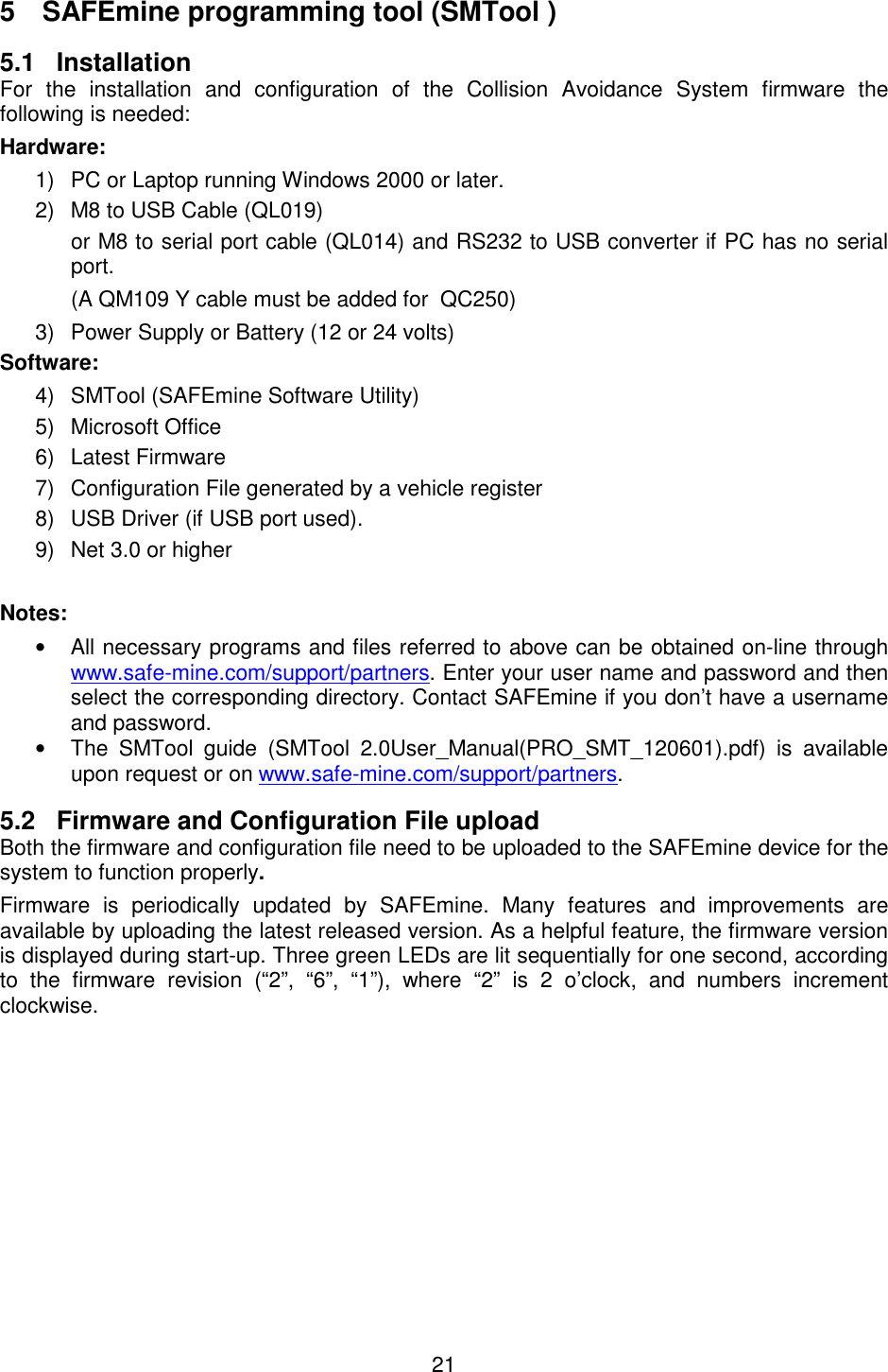 21  5  SAFEmine programming tool (SMTool ) 5.1  Installation For  the  installation  and  configuration  of  the  Collision  Avoidance  System  firmware  the following is needed: Hardware: 1)  PC or Laptop running Windows 2000 or later. 2)  M8 to USB Cable (QL019) or M8 to serial port cable (QL014) and RS232 to USB converter if PC has no serial port. (A QM109 Y cable must be added for  QC250) 3)  Power Supply or Battery (12 or 24 volts) Software: 4)  SMTool (SAFEmine Software Utility) 5)  Microsoft Office 6)  Latest Firmware  7)  Configuration File generated by a vehicle register 8)  USB Driver (if USB port used). 9)  Net 3.0 or higher  Notes: •  All necessary programs and files referred to above can be obtained on-line through www.safe-mine.com/support/partners. Enter your user name and password and then select the corresponding directory. Contact SAFEmine if you don’t have a username and password. •  The  SMTool  guide  (SMTool  2.0User_Manual(PRO_SMT_120601).pdf)  is  available upon request or on www.safe-mine.com/support/partners. 5.2  Firmware and Configuration File upload Both the firmware and configuration file need to be uploaded to the SAFEmine device for the system to function properly. Firmware  is  periodically  updated  by  SAFEmine.  Many  features  and  improvements  are available by uploading the latest released version. As a helpful feature, the firmware version is displayed during start-up. Three green LEDs are lit sequentially for one second, according to  the  firmware  revision  (“2”,  “6”,  “1”),  where  “2”  is  2  o’clock,  and  numbers  increment clockwise.    