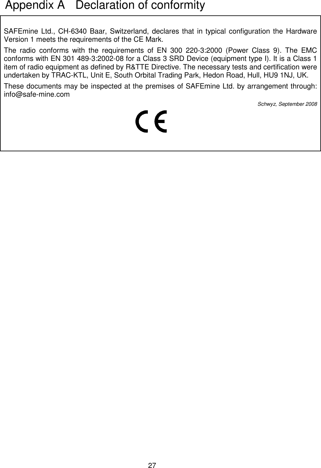 27   SAFEmine Ltd., CH-6340 Baar, Switzerland, declares that in typical configuration the Hardware Version 1 meets the requirements of the CE Mark. The  radio  conforms  with  the  requirements  of  EN  300  220-3:2000  (Power  Class  9).  The  EMC conforms with EN 301 489-3:2002-08 for a Class 3 SRD Device (equipment type I). It is a Class 1 item of radio equipment as defined by R&amp;TTE Directive. The necessary tests and certification were undertaken by TRAC-KTL, Unit E, South Orbital Trading Park, Hedon Road, Hull, HU9 1NJ, UK. These documents may be inspected at the premises of SAFEmine Ltd. by arrangement through: info@safe-mine.com  Schwyz, September 2008     Appendix A   Declaration of conformity 