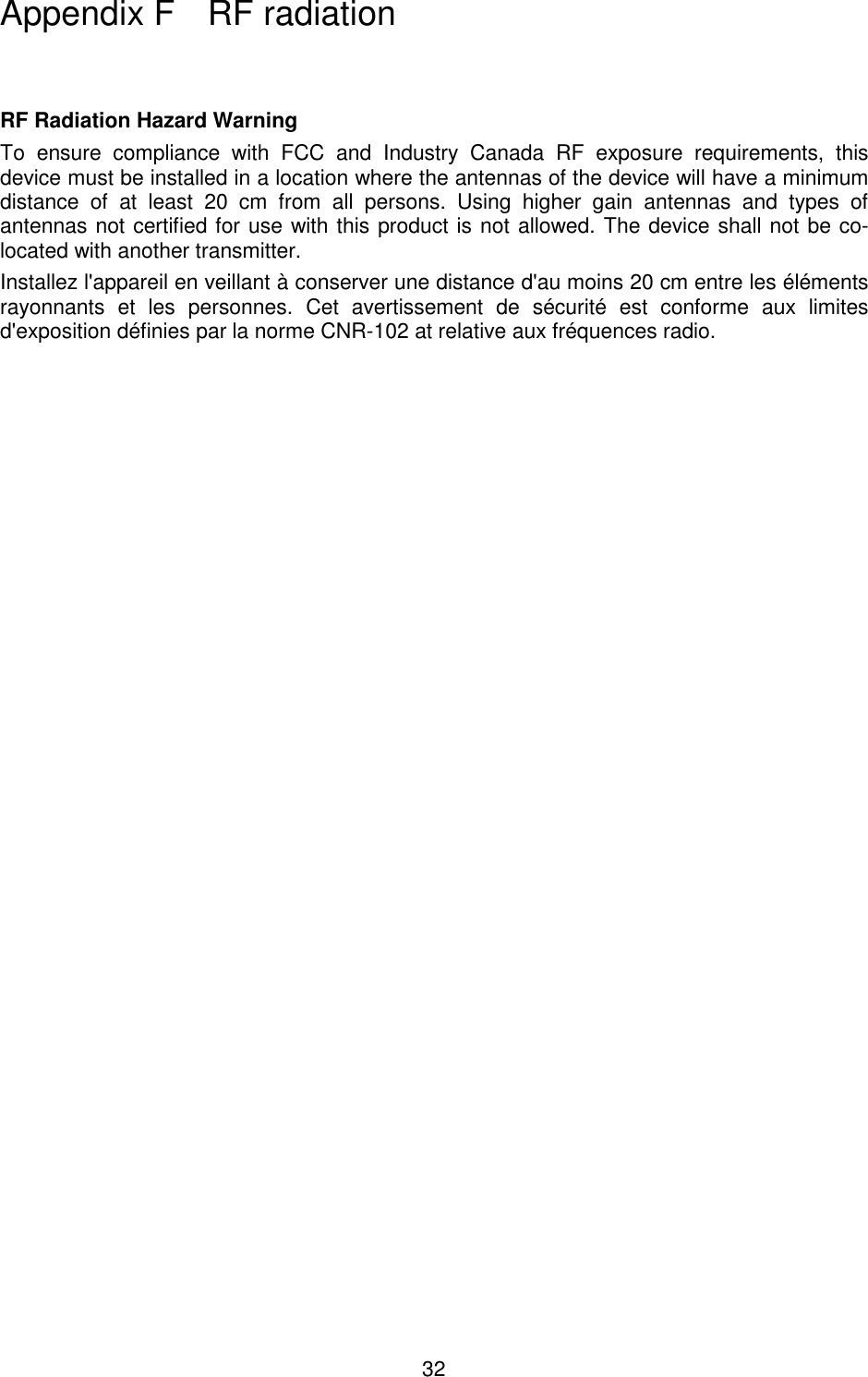 32    RF Radiation Hazard Warning  To  ensure  compliance  with  FCC  and  Industry  Canada  RF  exposure  requirements,  this device must be installed in a location where the antennas of the device will have a minimum distance  of  at  least  20  cm  from  all  persons.  Using  higher  gain  antennas  and  types  of antennas not certified for use with this product is not allowed. The device shall not be co-located with another transmitter. Installez l&apos;appareil en veillant à conserver une distance d&apos;au moins 20 cm entre les éléments rayonnants  et  les  personnes.  Cet  avertissement  de  sécurité  est  conforme  aux  limites d&apos;exposition définies par la norme CNR-102 at relative aux fréquences radio.  Appendix F   RF radiation 