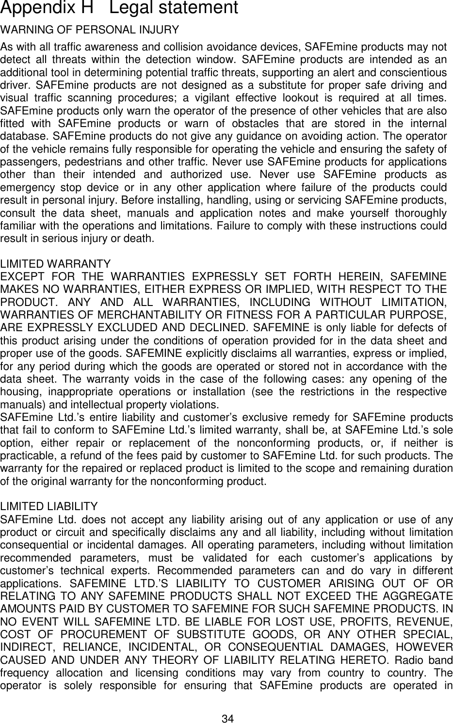 34  WARNING OF PERSONAL INJURY As with all traffic awareness and collision avoidance devices, SAFEmine products may not detect  all  threats  within  the  detection  window.  SAFEmine  products  are  intended  as  an additional tool in determining potential traffic threats, supporting an alert and conscientious driver. SAFEmine products are not designed as a substitute for proper safe  driving and visual  traffic  scanning  procedures;  a  vigilant  effective  lookout  is  required  at  all  times. SAFEmine products only warn the operator of the presence of other vehicles that are also fitted  with  SAFEmine  products  or  warn  of  obstacles  that  are  stored  in  the  internal database. SAFEmine products do not give any guidance on avoiding action. The operator of the vehicle remains fully responsible for operating the vehicle and ensuring the safety of passengers, pedestrians and other traffic. Never use SAFEmine products for applications other  than  their  intended  and  authorized  use.  Never  use  SAFEmine  products  as emergency  stop  device  or  in  any  other  application  where  failure  of  the  products  could result in personal injury. Before installing, handling, using or servicing SAFEmine products, consult  the  data  sheet,  manuals  and  application  notes  and  make  yourself  thoroughly familiar with the operations and limitations. Failure to comply with these instructions could result in serious injury or death.   LIMITED WARRANTY  EXCEPT  FOR  THE  WARRANTIES  EXPRESSLY  SET  FORTH  HEREIN,  SAFEMINE MAKES NO WARRANTIES, EITHER EXPRESS OR IMPLIED, WITH RESPECT TO THE PRODUCT.  ANY  AND  ALL  WARRANTIES,  INCLUDING  WITHOUT  LIMITATION, WARRANTIES OF MERCHANTABILITY OR FITNESS FOR A PARTICULAR PURPOSE, ARE EXPRESSLY EXCLUDED AND DECLINED. SAFEMINE is only liable for defects of this product arising under the conditions of operation provided for in the data sheet and proper use of the goods. SAFEMINE explicitly disclaims all warranties, express or implied, for any period during which the goods are operated or stored not in accordance with the data  sheet.  The  warranty  voids  in  the  case  of  the  following  cases:  any  opening  of  the housing,  inappropriate  operations  or  installation  (see  the  restrictions  in  the  respective manuals) and intellectual property violations.  SAFEmine Ltd.’s  entire liability  and  customer’s  exclusive  remedy for  SAFEmine products that fail to conform to SAFEmine Ltd.’s limited warranty, shall be, at SAFEmine Ltd.’s sole option,  either  repair  or  replacement  of  the  nonconforming  products,  or,  if  neither  is practicable, a refund of the fees paid by customer to SAFEmine Ltd. for such products. The warranty for the repaired or replaced product is limited to the scope and remaining duration of the original warranty for the nonconforming product.   LIMITED LIABILITY  SAFEmine Ltd.  does  not  accept  any  liability  arising  out  of  any  application  or  use  of  any product or circuit and specifically disclaims any and all liability, including without limitation consequential or incidental damages. All operating parameters, including without limitation recommended  parameters,  must  be  validated  for  each  customer’s  applications  by customer’s  technical  experts.  Recommended  parameters  can  and  do  vary  in  different applications.  SAFEMINE  LTD.’S  LIABILITY  TO  CUSTOMER  ARISING  OUT  OF  OR RELATING TO  ANY SAFEMINE PRODUCTS  SHALL NOT  EXCEED THE  AGGREGATE AMOUNTS PAID BY CUSTOMER TO SAFEMINE FOR SUCH SAFEMINE PRODUCTS. IN NO  EVENT WILL SAFEMINE LTD.  BE  LIABLE FOR  LOST  USE, PROFITS,  REVENUE, COST  OF  PROCUREMENT  OF  SUBSTITUTE  GOODS,  OR  ANY  OTHER  SPECIAL, INDIRECT,  RELIANCE,  INCIDENTAL,  OR  CONSEQUENTIAL  DAMAGES,  HOWEVER CAUSED  AND  UNDER  ANY THEORY  OF  LIABILITY  RELATING  HERETO.  Radio  band frequency  allocation  and  licensing  conditions  may  vary  from  country  to  country.  The operator  is  solely  responsible  for  ensuring  that  SAFEmine  products  are  operated  in Appendix H   Legal statement 