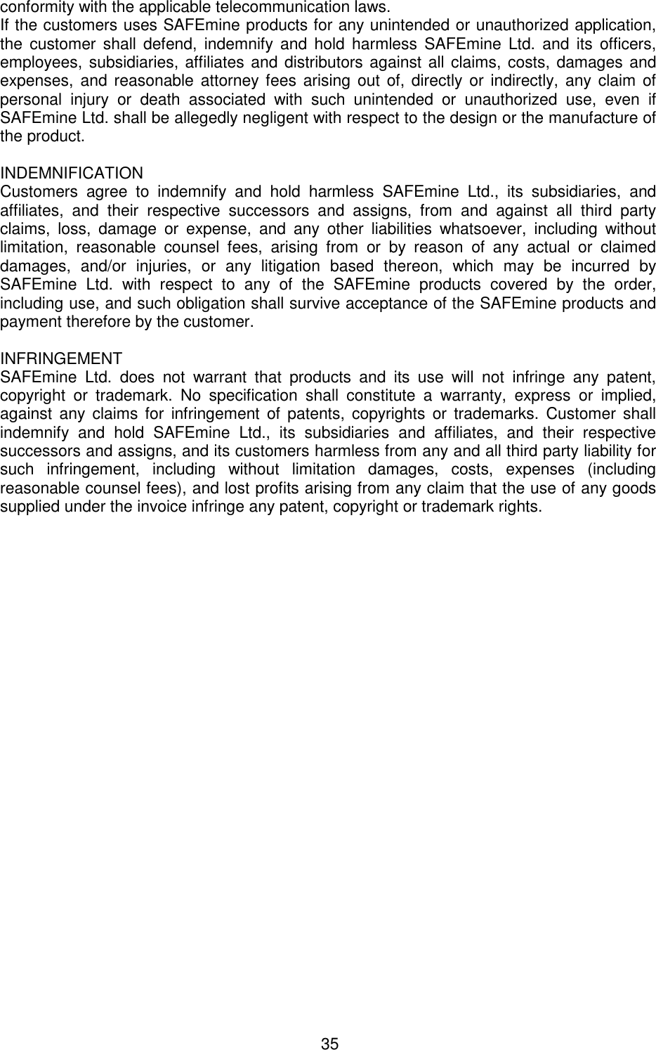 35  conformity with the applicable telecommunication laws.  If the customers uses SAFEmine products for any unintended or unauthorized application, the  customer  shall  defend,  indemnify  and  hold  harmless  SAFEmine Ltd.  and  its  officers, employees, subsidiaries, affiliates and distributors against all claims, costs, damages and expenses, and reasonable attorney fees  arising out  of, directly or  indirectly,  any  claim of personal  injury  or  death  associated  with  such  unintended  or  unauthorized  use,  even  if SAFEmine Ltd. shall be allegedly negligent with respect to the design or the manufacture of the product.   INDEMNIFICATION  Customers  agree  to  indemnify  and  hold  harmless  SAFEmine  Ltd.,  its  subsidiaries,  and affiliates,  and  their  respective  successors  and  assigns,  from  and  against  all  third  party claims,  loss,  damage  or  expense,  and  any  other  liabilities  whatsoever,  including  without limitation,  reasonable  counsel  fees,  arising  from  or  by  reason  of  any  actual  or  claimed damages,  and/or  injuries,  or  any  litigation  based  thereon,  which  may  be  incurred  by SAFEmine  Ltd.  with  respect  to  any  of  the  SAFEmine  products  covered  by  the  order, including use, and such obligation shall survive acceptance of the SAFEmine products and payment therefore by the customer.   INFRINGEMENT  SAFEmine  Ltd.  does  not  warrant  that  products  and  its  use  will  not  infringe  any  patent, copyright  or  trademark.  No  specification  shall  constitute  a  warranty,  express  or  implied, against  any  claims for  infringement  of  patents, copyrights  or  trademarks.  Customer shall indemnify  and  hold  SAFEmine  Ltd.,  its  subsidiaries  and  affiliates,  and  their  respective successors and assigns, and its customers harmless from any and all third party liability for such  infringement,  including  without  limitation  damages,  costs,  expenses  (including reasonable counsel fees), and lost profits arising from any claim that the use of any goods supplied under the invoice infringe any patent, copyright or trademark rights.  