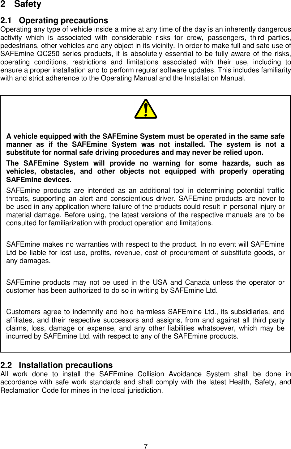 7  2  Safety 2.1  Operating precautions Operating any type of vehicle inside a mine at any time of the day is an inherently dangerous activity  which  is  associated  with  considerable  risks  for  crew,  passengers,  third  parties, pedestrians, other vehicles and any object in its vicinity. In order to make full and safe use of SAFEmine QC250 series products, it is absolutely essential to be fully aware of the risks, operating  conditions,  restrictions  and  limitations  associated  with  their  use,  including  to ensure a proper installation and to perform regular software updates. This includes familiarity with and strict adherence to the Operating Manual and the Installation Manual.   2.2  Installation precautions All  work  done  to  install  the  SAFEmine  Collision  Avoidance  System  shall  be  done  in accordance with safe work standards and shall comply with the latest Health, Safety, and Reclamation Code for mines in the local jurisdiction.      A vehicle equipped with the SAFEmine System must be operated in the same safe manner  as  if  the  SAFEmine  System  was  not  installed.  The  system  is  not  a substitute for normal safe driving procedures and may never be relied upon. The  SAFEmine  System  will  provide  no  warning  for  some  hazards,  such  as vehicles,  obstacles,  and  other  objects  not  equipped  with  properly  operating SAFEmine devices. SAFEmine  products  are  intended  as  an  additional  tool  in  determining  potential  traffic threats, supporting an alert and conscientious driver. SAFEmine products are never to be used in any application where failure of the products could result in personal injury or material damage. Before using, the latest versions of the respective manuals are to be consulted for familiarization with product operation and limitations.  SAFEmine makes no warranties with respect to the product. In no event will SAFEmine Ltd be liable for lost use, profits, revenue, cost of procurement of substitute goods, or any damages.   SAFEmine products may not be used in the USA and Canada unless the  operator or customer has been authorized to do so in writing by SAFEmine Ltd.  Customers agree to indemnify and hold harmless SAFEmine Ltd., its subsidiaries, and affiliates, and their respective successors and assigns, from and against all third party claims,  loss,  damage  or expense,  and  any  other  liabilities  whatsoever,  which may  be incurred by SAFEmine Ltd. with respect to any of the SAFEmine products.  