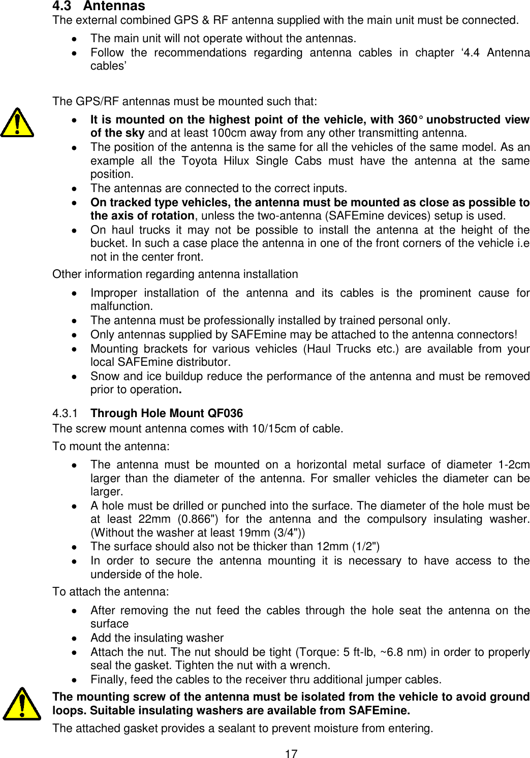 17  4.3  Antennas The external combined GPS &amp; RF antenna supplied with the main unit must be connected.  The main unit will not operate without the antennas.  Follow  the  recommendations  regarding  antenna  cables  in  chapter  ‘4.4  Antenna cables’  The GPS/RF antennas must be mounted such that:   It is mounted on the highest point of the vehicle, with 360° unobstructed view of the sky and at least 100cm away from any other transmitting antenna.  The position of the antenna is the same for all the vehicles of the same model. As an example  all  the  Toyota  Hilux  Single  Cabs  must  have  the  antenna  at  the  same position.  The antennas are connected to the correct inputs.   On tracked type vehicles, the antenna must be mounted as close as possible to the axis of rotation, unless the two-antenna (SAFEmine devices) setup is used.  On  haul  trucks  it  may  not  be  possible  to  install  the  antenna  at  the  height  of  the bucket. In such a case place the antenna in one of the front corners of the vehicle i.e not in the center front. Other information regarding antenna installation  Improper  installation  of  the  antenna  and  its  cables  is  the  prominent  cause  for malfunction.  The antenna must be professionally installed by trained personal only.  Only antennas supplied by SAFEmine may be attached to the antenna connectors!  Mounting  brackets  for  various  vehicles  (Haul  Trucks  etc.)  are  available  from  your local SAFEmine distributor.  Snow and ice buildup reduce the performance of the antenna and must be removed prior to operation.  Through Hole Mount QF036 4.3.1The screw mount antenna comes with 10/15cm of cable. To mount the antenna:   The  antenna  must  be  mounted  on  a  horizontal  metal  surface  of  diameter  1-2cm larger than the diameter of the  antenna.  For  smaller vehicles the diameter can be larger.  A hole must be drilled or punched into the surface. The diameter of the hole must be at  least  22mm  (0.866&quot;)  for  the  antenna  and  the  compulsory  insulating  washer. (Without the washer at least 19mm (3/4&quot;))   The surface should also not be thicker than 12mm (1/2&quot;)   In  order  to  secure  the  antenna  mounting  it  is  necessary  to  have  access  to  the underside of the hole.  To attach the antenna:  After  removing  the  nut  feed  the  cables  through  the  hole  seat  the  antenna  on  the surface  Add the insulating washer  Attach the nut. The nut should be tight (Torque: 5 ft-lb, ~6.8 nm) in order to properly seal the gasket. Tighten the nut with a wrench.   Finally, feed the cables to the receiver thru additional jumper cables. The mounting screw of the antenna must be isolated from the vehicle to avoid ground loops. Suitable insulating washers are available from SAFEmine. The attached gasket provides a sealant to prevent moisture from entering. 