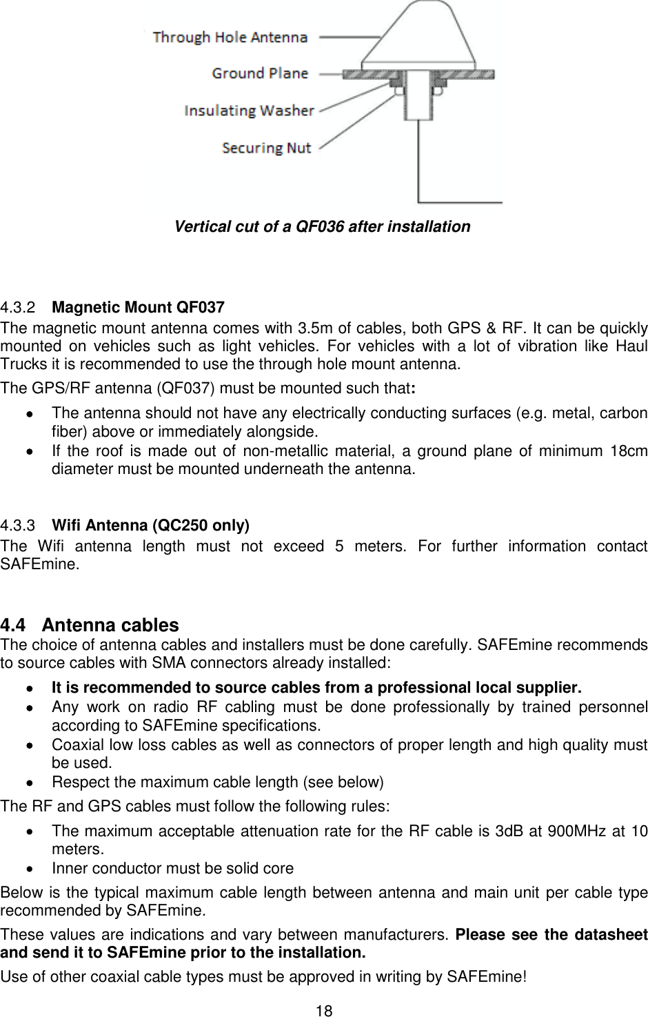18   Vertical cut of a QF036 after installation    Magnetic Mount QF037 4.3.2The magnetic mount antenna comes with 3.5m of cables, both GPS &amp; RF. It can be quickly mounted  on  vehicles  such  as  light  vehicles.  For  vehicles  with  a  lot  of  vibration  like  Haul Trucks it is recommended to use the through hole mount antenna. The GPS/RF antenna (QF037) must be mounted such that:  The antenna should not have any electrically conducting surfaces (e.g. metal, carbon fiber) above or immediately alongside.  If the roof  is made  out  of  non-metallic material, a ground  plane of minimum 18cm diameter must be mounted underneath the antenna.    Wifi Antenna (QC250 only) 4.3.3The  Wifi  antenna  length  must  not  exceed  5  meters.  For  further  information  contact SAFEmine.  4.4  Antenna cables  The choice of antenna cables and installers must be done carefully. SAFEmine recommends to source cables with SMA connectors already installed:   It is recommended to source cables from a professional local supplier.   Any  work  on  radio  RF  cabling  must  be  done  professionally  by  trained  personnel according to SAFEmine specifications.  Coaxial low loss cables as well as connectors of proper length and high quality must be used.  Respect the maximum cable length (see below) The RF and GPS cables must follow the following rules:   The maximum acceptable attenuation rate for the RF cable is 3dB at 900MHz at 10 meters.   Inner conductor must be solid core Below is the typical maximum cable length between antenna and main unit per cable type recommended by SAFEmine.  These values are indications and vary between manufacturers. Please see the datasheet and send it to SAFEmine prior to the installation. Use of other coaxial cable types must be approved in writing by SAFEmine!  