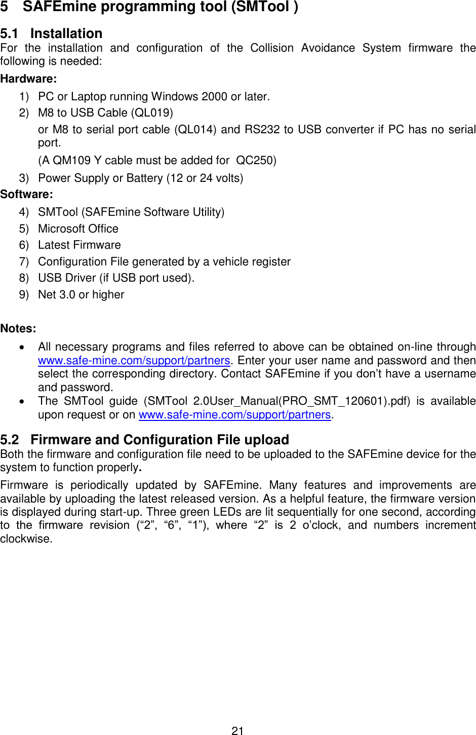 21  5  SAFEmine programming tool (SMTool ) 5.1 Installation For  the  installation  and  configuration  of  the  Collision  Avoidance  System  firmware  the following is needed: Hardware: 1)  PC or Laptop running Windows 2000 or later. 2)  M8 to USB Cable (QL019) or M8 to serial port cable (QL014) and RS232 to USB converter if PC has no serial port. (A QM109 Y cable must be added for  QC250) 3)  Power Supply or Battery (12 or 24 volts) Software: 4) SMTool (SAFEmine Software Utility) 5)  Microsoft Office 6)  Latest Firmware  7)  Configuration File generated by a vehicle register 8)  USB Driver (if USB port used). 9)  Net 3.0 or higher  Notes:   All necessary programs and files referred to above can be obtained on-line through www.safe-mine.com/support/partners. Enter your user name and password and then select the corresponding directory. Contact SAFEmine if you don’t have a username and password.   The  SMTool  guide  (SMTool  2.0User_Manual(PRO_SMT_120601).pdf)  is  available upon request or on www.safe-mine.com/support/partners. 5.2  Firmware and Configuration File upload Both the firmware and configuration file need to be uploaded to the SAFEmine device for the system to function properly. Firmware  is  periodically  updated  by  SAFEmine.  Many  features  and  improvements  are available by uploading the latest released version. As a helpful feature, the firmware version is displayed during start-up. Three green LEDs are lit sequentially for one second, according to  the  firmware  revision  (“2”,  “6”,  “1”),  where  “2”  is  2  o’clock,  and  numbers  increment clockwise.    