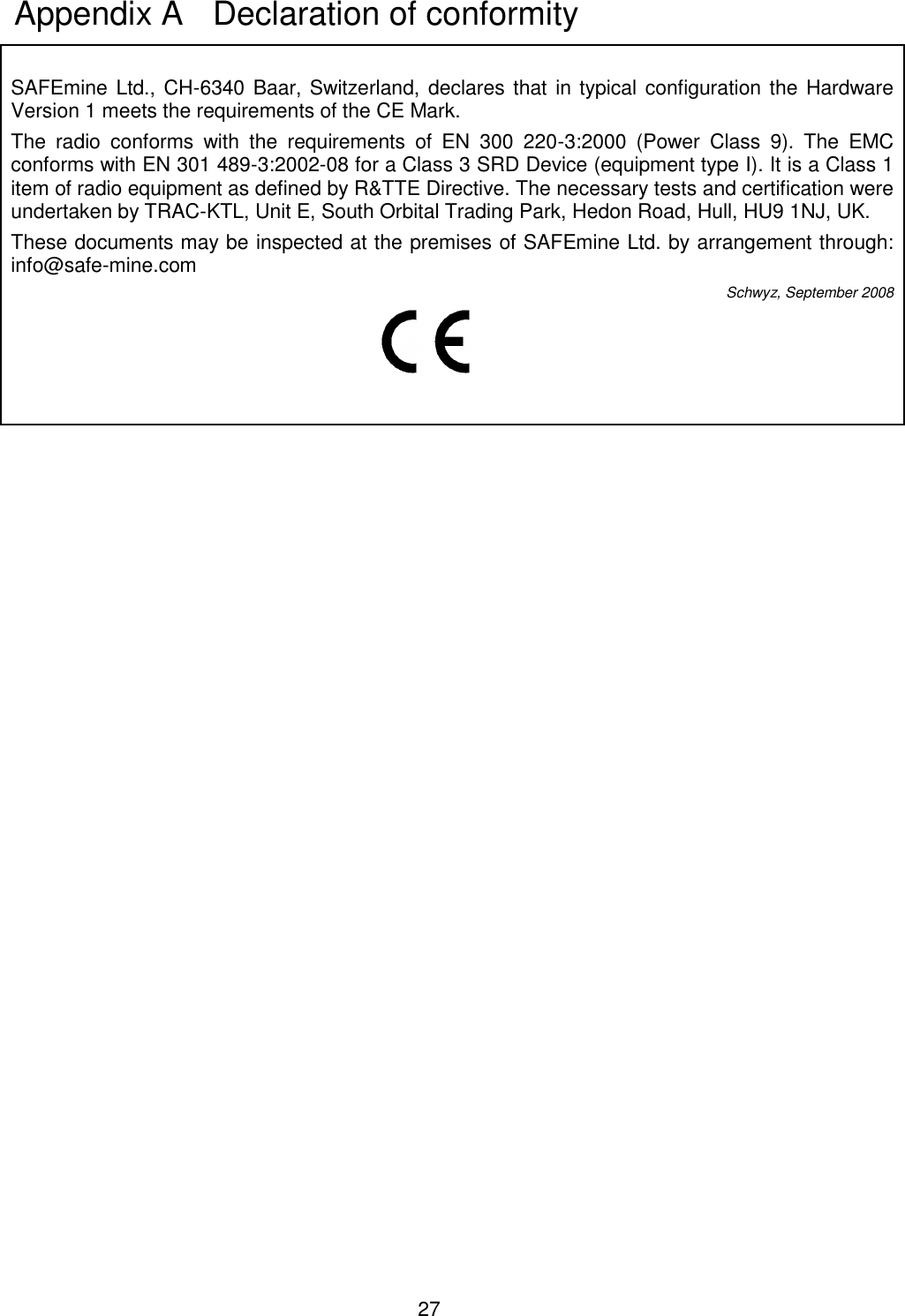 27   SAFEmine Ltd., CH-6340 Baar, Switzerland, declares that  in typical configuration the Hardware Version 1 meets the requirements of the CE Mark. The  radio  conforms  with  the  requirements  of  EN  300  220-3:2000  (Power  Class  9).  The  EMC conforms with EN 301 489-3:2002-08 for a Class 3 SRD Device (equipment type I). It is a Class 1 item of radio equipment as defined by R&amp;TTE Directive. The necessary tests and certification were undertaken by TRAC-KTL, Unit E, South Orbital Trading Park, Hedon Road, Hull, HU9 1NJ, UK. These documents may be inspected at the premises of SAFEmine Ltd. by arrangement through: info@safe-mine.com  Schwyz, September 2008     Appendix A   Declaration of conformity 