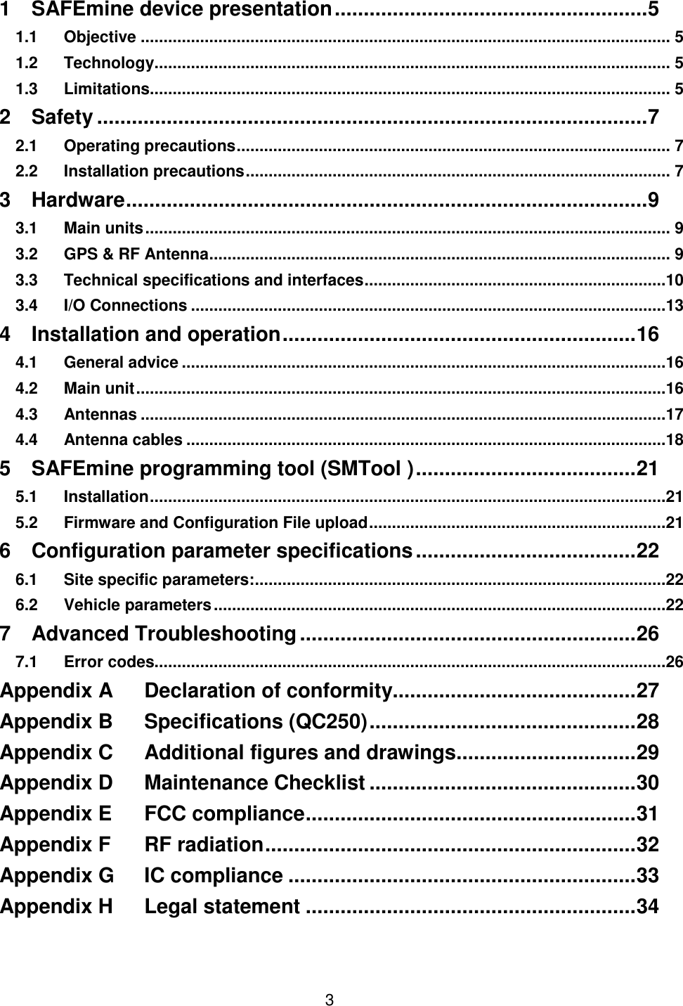 3   1 SAFEmine device presentation ...................................................... 5 1.1 Objective .................................................................................................................... 5 1.2 Technology ................................................................................................................. 5 1.3 Limitations.................................................................................................................. 5 2 Safety ............................................................................................... 7 2.1 Operating precautions ............................................................................................... 7 2.2 Installation precautions ............................................................................................. 7 3 Hardware .......................................................................................... 9 3.1 Main units ................................................................................................................... 9 3.2 GPS &amp; RF Antenna ..................................................................................................... 9 3.3 Technical specifications and interfaces ..................................................................10 3.4 I/O Connections ........................................................................................................13 4 Installation and operation ............................................................. 16 4.1 General advice ..........................................................................................................16 4.2 Main unit ....................................................................................................................16 4.3 Antennas ...................................................................................................................17 4.4 Antenna cables .........................................................................................................18 5 SAFEmine programming tool (SMTool ) ...................................... 21 5.1 Installation .................................................................................................................21 5.2 Firmware and Configuration File upload .................................................................21 6 Configuration parameter specifications ...................................... 22 6.1 Site specific parameters: ..........................................................................................22 6.2 Vehicle parameters ...................................................................................................22 7 Advanced Troubleshooting .......................................................... 26 7.1 Error codes................................................................................................................26 Appendix A Declaration of conformity.......................................... 27 Appendix B Specifications (QC250) .............................................. 28 Appendix C Additional figures and drawings............................... 29 Appendix D Maintenance Checklist .............................................. 30 Appendix E FCC compliance ......................................................... 31 Appendix F RF radiation ................................................................ 32 Appendix G IC compliance ............................................................ 33 Appendix H Legal statement ......................................................... 34   