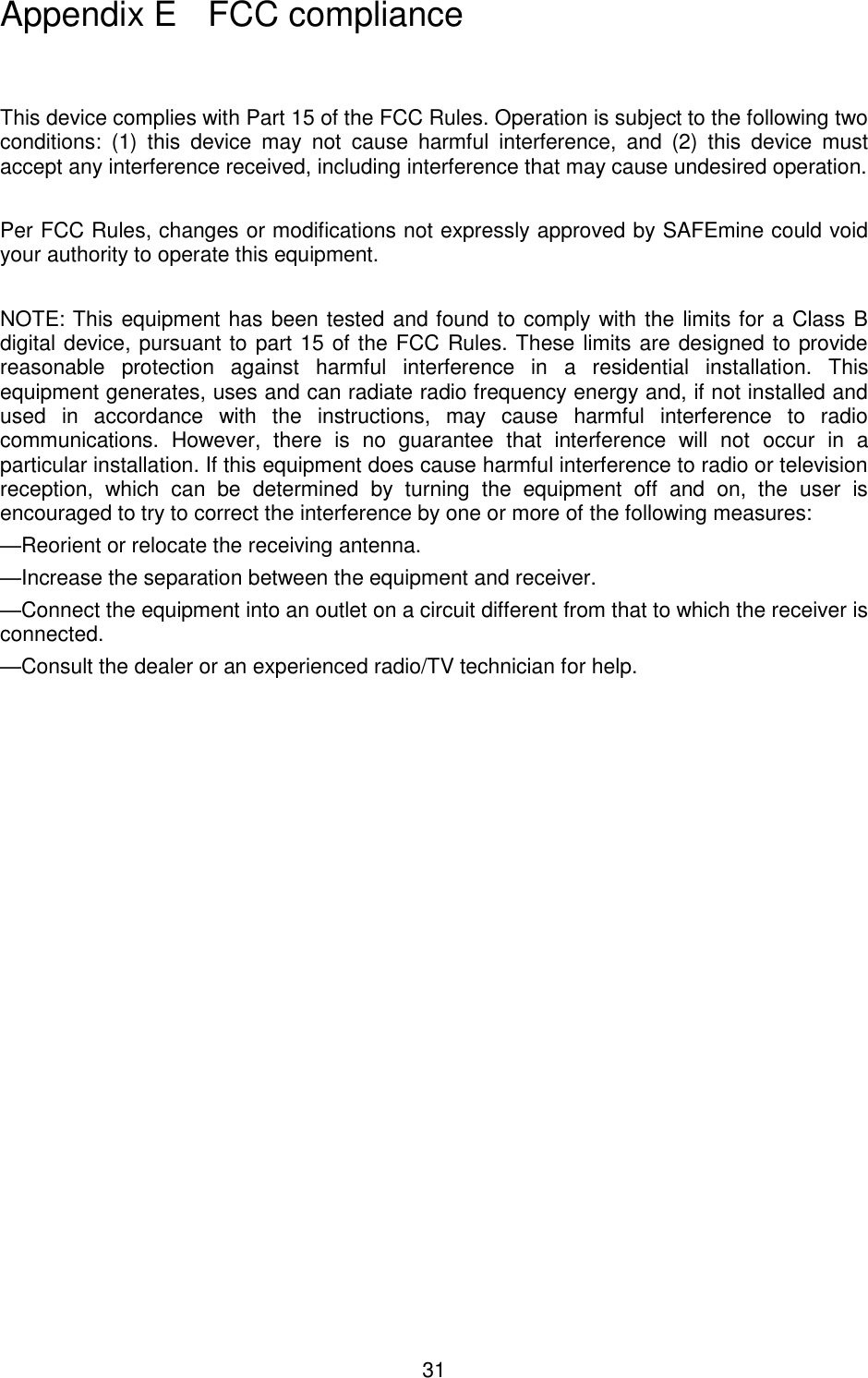 31                                                                                                         This device complies with Part 15 of the FCC Rules. Operation is subject to the following two conditions:  (1)  this  device  may  not  cause  harmful  interference,  and  (2)  this  device  must accept any interference received, including interference that may cause undesired operation.   Per FCC Rules, changes or modifications not expressly approved by SAFEmine could void your authority to operate this equipment.  NOTE: This equipment has been tested and found to comply with the limits for a Class B digital device, pursuant to part 15 of the FCC Rules. These limits are designed to provide reasonable  protection  against  harmful  interference  in  a  residential  installation.  This equipment generates, uses and can radiate radio frequency energy and, if not installed and used  in  accordance  with  the  instructions,  may  cause  harmful  interference  to  radio communications.  However,  there  is  no  guarantee  that  interference  will  not  occur  in  a particular installation. If this equipment does cause harmful interference to radio or television reception,  which  can  be  determined  by  turning  the  equipment  off  and  on,  the  user  is encouraged to try to correct the interference by one or more of the following measures: —Reorient or relocate the receiving antenna. —Increase the separation between the equipment and receiver. —Connect the equipment into an outlet on a circuit different from that to which the receiver is connected. —Consult the dealer or an experienced radio/TV technician for help.           Appendix E   FCC compliance 