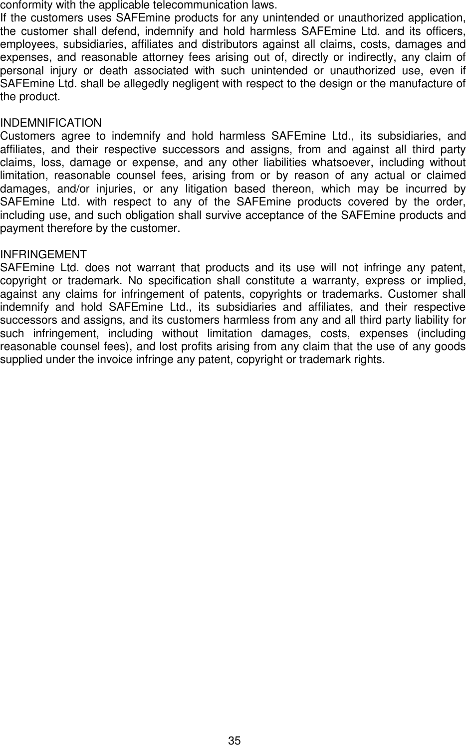 35  conformity with the applicable telecommunication laws.  If the customers uses SAFEmine products for any unintended or unauthorized application, the  customer  shall  defend,  indemnify  and  hold  harmless  SAFEmine  Ltd.  and  its  officers, employees, subsidiaries, affiliates and distributors against all claims, costs, damages and expenses, and reasonable attorney fees arising out  of, directly or indirectly, any claim of personal  injury  or  death  associated  with  such  unintended  or  unauthorized  use,  even  if SAFEmine Ltd. shall be allegedly negligent with respect to the design or the manufacture of the product.   INDEMNIFICATION  Customers  agree  to  indemnify  and  hold  harmless  SAFEmine  Ltd.,  its  subsidiaries,  and affiliates,  and  their  respective  successors  and  assigns,  from  and  against  all  third  party claims,  loss,  damage  or  expense,  and  any  other  liabilities  whatsoever,  including  without limitation,  reasonable  counsel  fees,  arising  from  or  by  reason  of  any  actual  or  claimed damages,  and/or  injuries,  or  any  litigation  based  thereon,  which  may  be  incurred  by SAFEmine  Ltd.  with  respect  to  any  of  the  SAFEmine  products  covered  by  the  order, including use, and such obligation shall survive acceptance of the SAFEmine products and payment therefore by the customer.   INFRINGEMENT  SAFEmine  Ltd.  does  not  warrant  that  products  and  its  use  will  not  infringe  any  patent, copyright  or  trademark.  No  specification  shall  constitute  a  warranty,  express  or  implied, against  any  claims for  infringement  of  patents,  copyrights  or  trademarks.  Customer shall indemnify  and  hold  SAFEmine  Ltd.,  its  subsidiaries  and  affiliates,  and  their  respective successors and assigns, and its customers harmless from any and all third party liability for such  infringement,  including  without  limitation  damages,  costs,  expenses  (including reasonable counsel fees), and lost profits arising from any claim that the use of any goods supplied under the invoice infringe any patent, copyright or trademark rights.  
