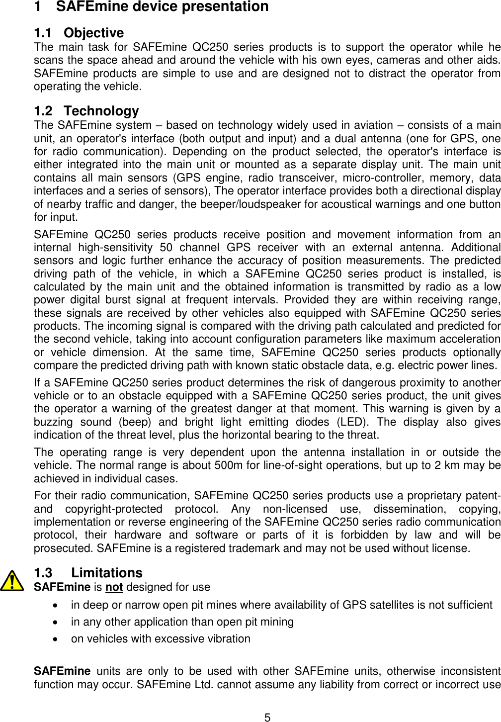 5  1  SAFEmine device presentation 1.1  Objective The  main  task for  SAFEmine  QC250  series  products  is  to  support  the  operator  while  he scans the space ahead and around the vehicle with his own eyes, cameras and other aids. SAFEmine products are simple to use and are designed not to distract the  operator from operating the vehicle. 1.2 Technology The SAFEmine system – based on technology widely used in aviation – consists of a main unit, an operator&apos;s interface (both output and input) and a dual antenna (one for GPS, one for  radio  communication).  Depending  on  the  product  selected,  the  operator&apos;s  interface  is either  integrated  into the main  unit or  mounted  as  a  separate display unit. The  main unit contains  all  main  sensors  (GPS  engine,  radio  transceiver,  micro-controller,  memory,  data interfaces and a series of sensors), The operator interface provides both a directional display of nearby traffic and danger, the beeper/loudspeaker for acoustical warnings and one button for input. SAFEmine  QC250  series  products  receive  position  and  movement  information  from  an internal  high-sensitivity  50  channel  GPS  receiver  with  an  external  antenna.  Additional sensors and logic further enhance the accuracy  of  position  measurements. The predicted driving  path  of  the  vehicle,  in  which  a  SAFEmine  QC250  series  product  is  installed,  is calculated by the main unit  and  the  obtained information is transmitted by radio as a  low power  digital  burst  signal  at  frequent  intervals.  Provided  they  are  within  receiving  range, these signals are received by other vehicles also equipped with SAFEmine QC250 series products. The incoming signal is compared with the driving path calculated and predicted for the second vehicle, taking into account configuration parameters like maximum acceleration or  vehicle  dimension.  At  the  same  time,  SAFEmine  QC250  series  products  optionally compare the predicted driving path with known static obstacle data, e.g. electric power lines. If a SAFEmine QC250 series product determines the risk of dangerous proximity to another vehicle or to an obstacle equipped with a SAFEmine QC250 series product, the unit gives the operator a warning of the greatest danger at that moment. This warning is given by a buzzing  sound  (beep)  and  bright  light  emitting  diodes  (LED).  The  display  also  gives indication of the threat level, plus the horizontal bearing to the threat. The  operating  range  is  very  dependent  upon  the  antenna  installation  in  or  outside  the vehicle. The normal range is about 500m for line-of-sight operations, but up to 2 km may be achieved in individual cases. For their radio communication, SAFEmine QC250 series products use a proprietary patent- and  copyright-protected  protocol.  Any  non-licensed  use,  dissemination,  copying, implementation or reverse engineering of the SAFEmine QC250 series radio communication protocol,  their  hardware  and  software  or  parts  of  it  is  forbidden  by  law  and  will  be prosecuted. SAFEmine is a registered trademark and may not be used without license. 1.3 Limitations SAFEmine is not designed for use    in deep or narrow open pit mines where availability of GPS satellites is not sufficient  in any other application than open pit mining   on vehicles with excessive vibration  SAFEmine  units  are  only  to  be  used  with  other  SAFEmine  units,  otherwise  inconsistent function may occur. SAFEmine Ltd. cannot assume any liability from correct or incorrect use 