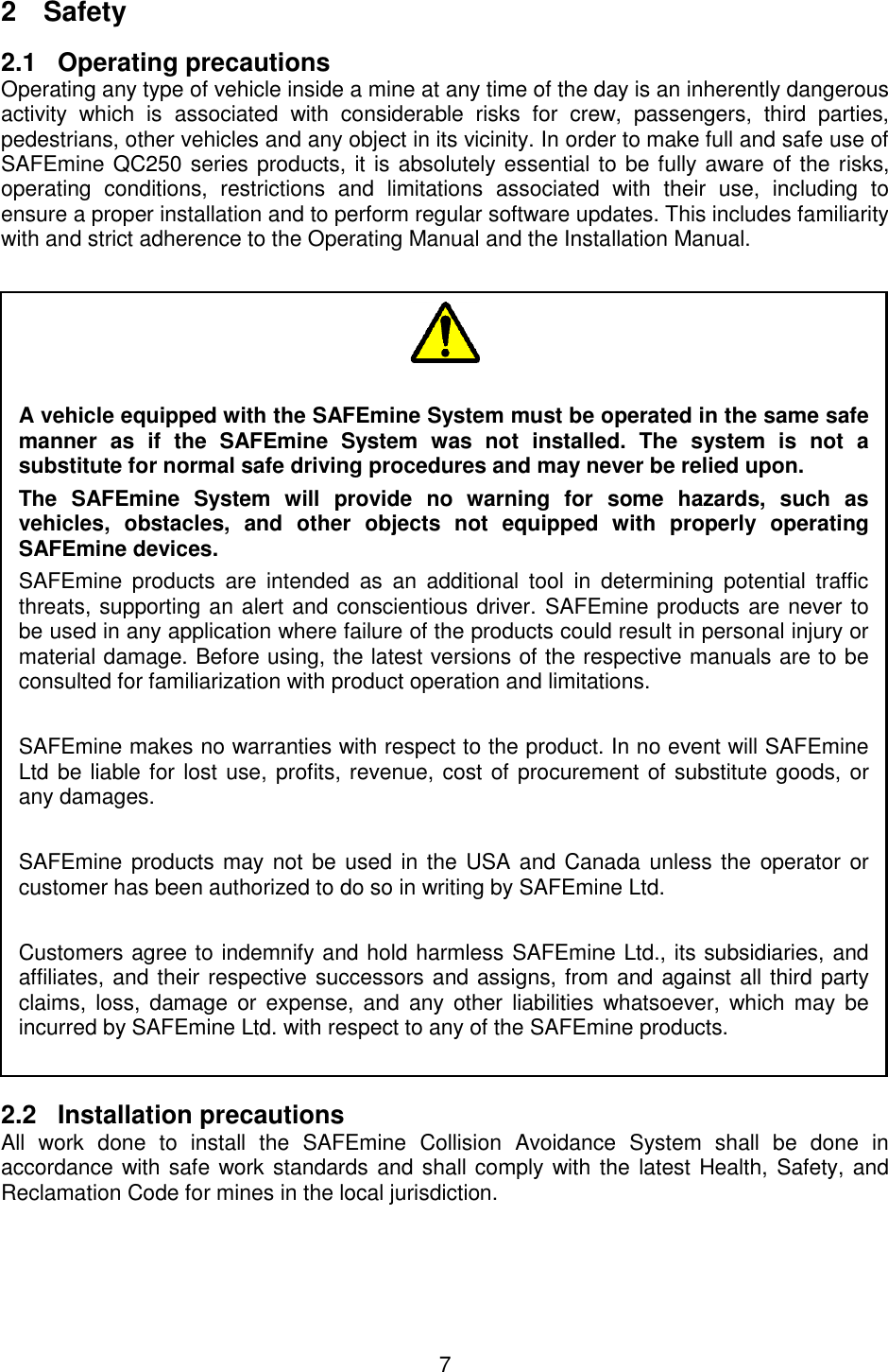 7  2  Safety 2.1 Operating precautions Operating any type of vehicle inside a mine at any time of the day is an inherently dangerous activity  which  is  associated  with  considerable  risks  for  crew,  passengers,  third  parties, pedestrians, other vehicles and any object in its vicinity. In order to make full and safe use of SAFEmine QC250 series products, it is absolutely essential to be fully aware of the risks, operating  conditions,  restrictions  and  limitations  associated  with  their  use,  including  to ensure a proper installation and to perform regular software updates. This includes familiarity with and strict adherence to the Operating Manual and the Installation Manual.   2.2 Installation precautions All  work  done  to  install  the  SAFEmine  Collision  Avoidance  System  shall  be  done  in accordance with safe work standards and shall comply with the latest Health, Safety, and Reclamation Code for mines in the local jurisdiction.      A vehicle equipped with the SAFEmine System must be operated in the same safe manner  as  if  the  SAFEmine  System  was  not  installed.  The  system  is  not  a substitute for normal safe driving procedures and may never be relied upon. The  SAFEmine  System  will  provide  no  warning  for  some  hazards,  such  as vehicles,  obstacles,  and  other  objects  not  equipped  with  properly  operating SAFEmine devices. SAFEmine  products  are  intended  as  an  additional  tool  in  determining  potential  traffic threats, supporting an alert and conscientious driver. SAFEmine products are never to be used in any application where failure of the products could result in personal injury or material damage. Before using, the latest versions of the respective manuals are to be consulted for familiarization with product operation and limitations.  SAFEmine makes no warranties with respect to the product. In no event will SAFEmine Ltd be liable for lost use, profits, revenue, cost of procurement of substitute goods, or any damages.   SAFEmine products may not be used in the USA and Canada unless the  operator or customer has been authorized to do so in writing by SAFEmine Ltd.  Customers agree to indemnify and hold harmless SAFEmine Ltd., its subsidiaries, and affiliates, and their respective successors and assigns, from and against all third party claims, loss,  damage  or  expense, and  any  other  liabilities  whatsoever,  which may  be incurred by SAFEmine Ltd. with respect to any of the SAFEmine products.  In addition, SAFEmine Ltd.&apos;s current &quot;General Terms and Conditions of Sale&quot; apply. 