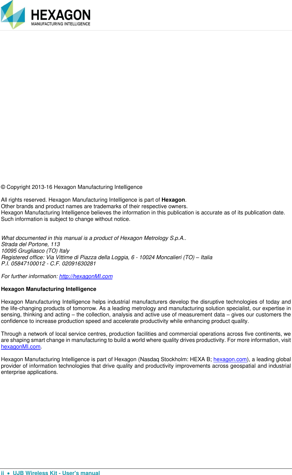      ii    UJB Wireless Kit - User&apos;s manual  © Copyright 2013-16 Hexagon Manufacturing Intelligence  All rights reserved. Hexagon Manufacturing Intelligence is part of Hexagon.  Other brands and product names are trademarks of their respective owners.  Hexagon Manufacturing Intelligence believes the information in this publication is accurate as of its publication date. Such information is subject to change without notice.   What documented in this manual is a product of Hexagon Metrology S.p.A.. Strada del Portone, 113 10095 Grugliasco (TO) Italy Registered office: Via Vittime di Piazza della Loggia, 6 - 10024 Moncalieri (TO) – Italia P.I. 05847100012 - C.F. 02091630281  For further information: http://hexagonMI.com   Hexagon Manufacturing Intelligence  Hexagon Manufacturing Intelligence helps industrial manufacturers develop the disruptive technologies of today and the life-changing products of tomorrow. As a leading metrology and manufacturing solution specialist, our expertise in sensing, thinking and acting – the collection, analysis and active use of measurement data – gives our customers the confidence to increase production speed and accelerate productivity while enhancing product quality.  Through a network of local service centres, production facilities and commercial operations across five continents, we are shaping smart change in manufacturing to build a world where quality drives productivity. For more information, visit hexagonMI.com.  Hexagon Manufacturing Intelligence is part of Hexagon (Nasdaq Stockholm: HEXA B; hexagon.com), a leading global provider of information technologies that drive quality and productivity improvements across geospatial and industrial enterprise applications.        