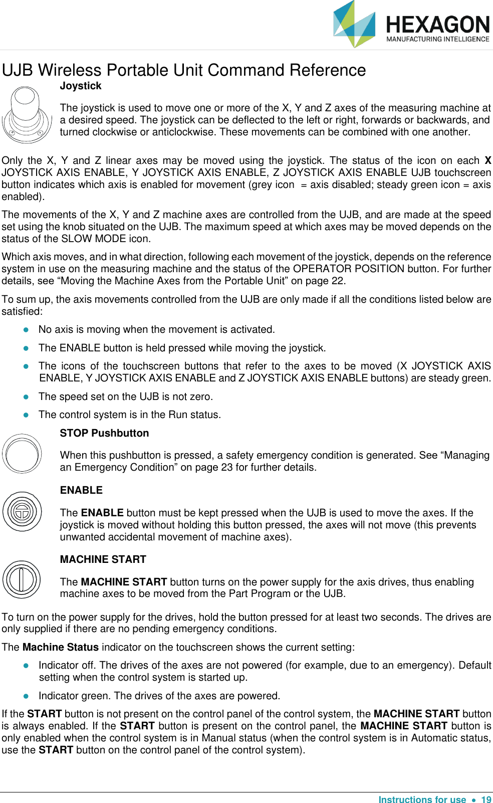   Instructions for use    19 UJB Wireless Portable Unit Command Reference  Joystick The joystick is used to move one or more of the X, Y and Z axes of the measuring machine at a desired speed. The joystick can be deflected to the left or right, forwards or backwards, and turned clockwise or anticlockwise. These movements can be combined with one another. Only  the  X,  Y  and  Z  linear  axes  may be  moved  using  the  joystick.  The  status  of  the  icon  on  each  X JOYSTICK AXIS ENABLE, Y JOYSTICK AXIS ENABLE, Z JOYSTICK AXIS ENABLE UJB touchscreen button indicates which axis is enabled for movement (grey icon  = axis disabled; steady green icon = axis enabled). The movements of the X, Y and Z machine axes are controlled from the UJB, and are made at the speed set using the knob situated on the UJB. The maximum speed at which axes may be moved depends on the status of the SLOW MODE icon. Which axis moves, and in what direction, following each movement of the joystick, depends on the reference system in use on the measuring machine and the status of the OPERATOR POSITION button. For further details, see “Moving the Machine Axes from the Portable Unit” on page 22.  To sum up, the axis movements controlled from the UJB are only made if all the conditions listed below are satisfied:  No axis is moving when the movement is activated.  The ENABLE button is held pressed while moving the joystick.  The  icons  of  the  touchscreen  buttons  that  refer  to  the  axes  to  be  moved  (X  JOYSTICK  AXIS ENABLE, Y JOYSTICK AXIS ENABLE and Z JOYSTICK AXIS ENABLE buttons) are steady green.  The speed set on the UJB is not zero.  The control system is in the Run status.  STOP Pushbutton When this pushbutton is pressed, a safety emergency condition is generated. See “Managing an Emergency Condition” on page 23 for further details.   ENABLE The ENABLE button must be kept pressed when the UJB is used to move the axes. If the joystick is moved without holding this button pressed, the axes will not move (this prevents unwanted accidental movement of machine axes).  MACHINE START The MACHINE START button turns on the power supply for the axis drives, thus enabling machine axes to be moved from the Part Program or the UJB. To turn on the power supply for the drives, hold the button pressed for at least two seconds. The drives are only supplied if there are no pending emergency conditions. The Machine Status indicator on the touchscreen shows the current setting:  Indicator off. The drives of the axes are not powered (for example, due to an emergency). Default setting when the control system is started up.  Indicator green. The drives of the axes are powered.  If the START button is not present on the control panel of the control system, the MACHINE START button is always enabled. If the START button is present on the control panel, the MACHINE START button is only enabled when the control system is in Manual status (when the control system is in Automatic status, use the START button on the control panel of the control system). 