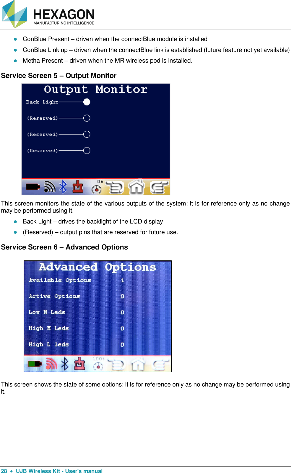  28    UJB Wireless Kit - User&apos;s manual  ConBlue Present – driven when the connectBlue module is installed  ConBlue Link up – driven when the connectBlue link is established (future feature not yet available)  Metha Present – driven when the MR wireless pod is installed. Service Screen 5 – Output Monitor                          This screen monitors the state of the various outputs of the system: it is for reference only as no change may be performed using it.  Back Light – drives the backlight of the LCD display  (Reserved) – output pins that are reserved for future use. Service Screen 6 – Advanced Options  This screen shows the state of some options: it is for reference only as no change may be performed using it.   