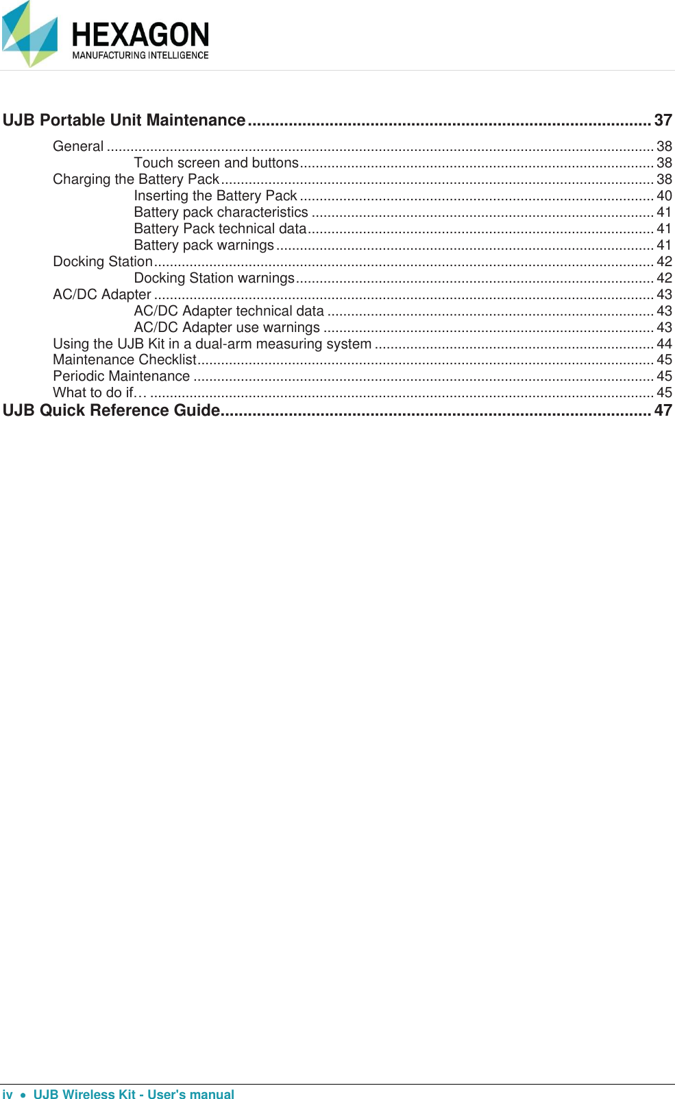      iv    UJB Wireless Kit - User&apos;s manual UJB Portable Unit Maintenance ......................................................................................... 37 General ........................................................................................................................................... 38 Touch screen and buttons .......................................................................................... 38 Charging the Battery Pack .............................................................................................................. 38 Inserting the Battery Pack .......................................................................................... 40 Battery pack characteristics ....................................................................................... 41 Battery Pack technical data ........................................................................................ 41 Battery pack warnings ................................................................................................ 41 Docking Station ............................................................................................................................... 42 Docking Station warnings ........................................................................................... 42 AC/DC Adapter ............................................................................................................................... 43 AC/DC Adapter technical data ................................................................................... 43 AC/DC Adapter use warnings .................................................................................... 43 Using the UJB Kit in a dual-arm measuring system ....................................................................... 44 Maintenance Checklist .................................................................................................................... 45 Periodic Maintenance ..................................................................................................................... 45 What to do if… ................................................................................................................................ 45 UJB Quick Reference Guide ............................................................................................... 47  