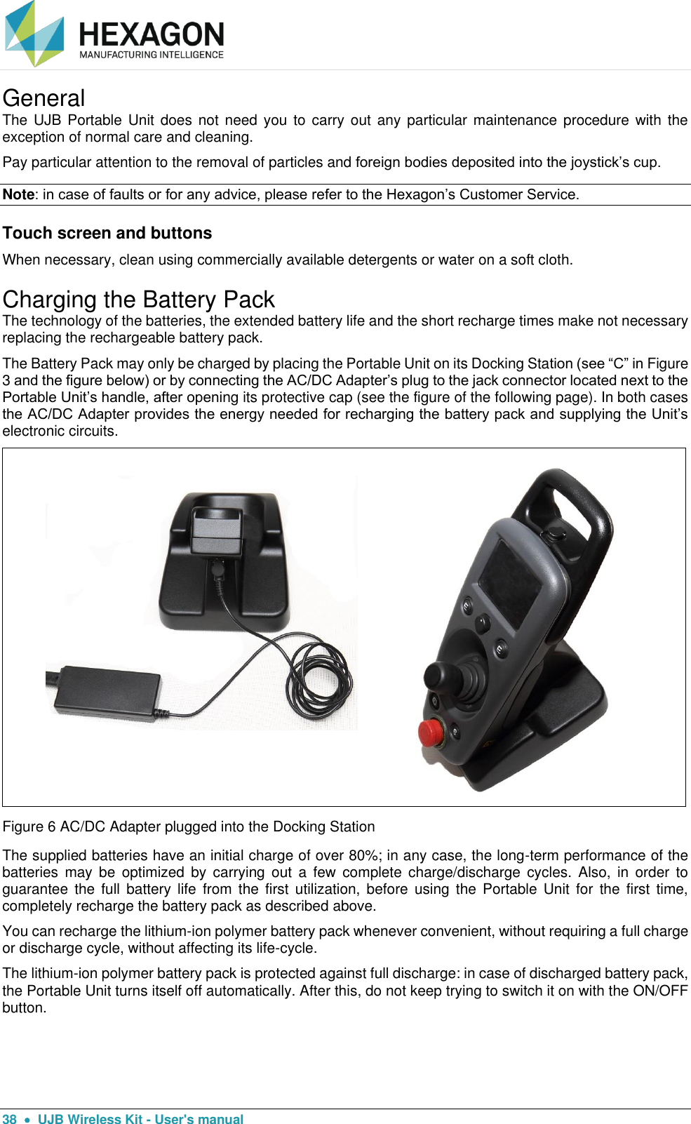  38    UJB Wireless Kit - User&apos;s manual General The UJB Portable  Unit  does not need you  to  carry out any  particular maintenance procedure with the exception of normal care and cleaning. Pay particular attention to the removal of particles and foreign bodies deposited into the joystick’s cup. Note: in case of faults or for any advice, please refer to the Hexagon’s Customer Service. Touch screen and buttons When necessary, clean using commercially available detergents or water on a soft cloth. Charging the Battery Pack The technology of the batteries, the extended battery life and the short recharge times make not necessary replacing the rechargeable battery pack. The Battery Pack may only be charged by placing the Portable Unit on its Docking Station (see “C” in Figure 3 and the figure below) or by connecting the AC/DC Adapter’s plug to the jack connector located next to the Portable Unit’s handle, after opening its protective cap (see the figure of the following page). In both cases the AC/DC Adapter provides the energy needed for recharging the battery pack and supplying the Unit’s electronic circuits.   Figure 6 AC/DC Adapter plugged into the Docking Station The supplied batteries have an initial charge of over 80%; in any case, the long-term performance of the batteries  may  be  optimized  by  carrying  out  a  few  complete  charge/discharge cycles.  Also,  in  order  to guarantee  the  full  battery life  from  the  first  utilization,  before  using  the  Portable Unit  for  the first  time, completely recharge the battery pack as described above. You can recharge the lithium-ion polymer battery pack whenever convenient, without requiring a full charge or discharge cycle, without affecting its life-cycle. The lithium-ion polymer battery pack is protected against full discharge: in case of discharged battery pack, the Portable Unit turns itself off automatically. After this, do not keep trying to switch it on with the ON/OFF button. 