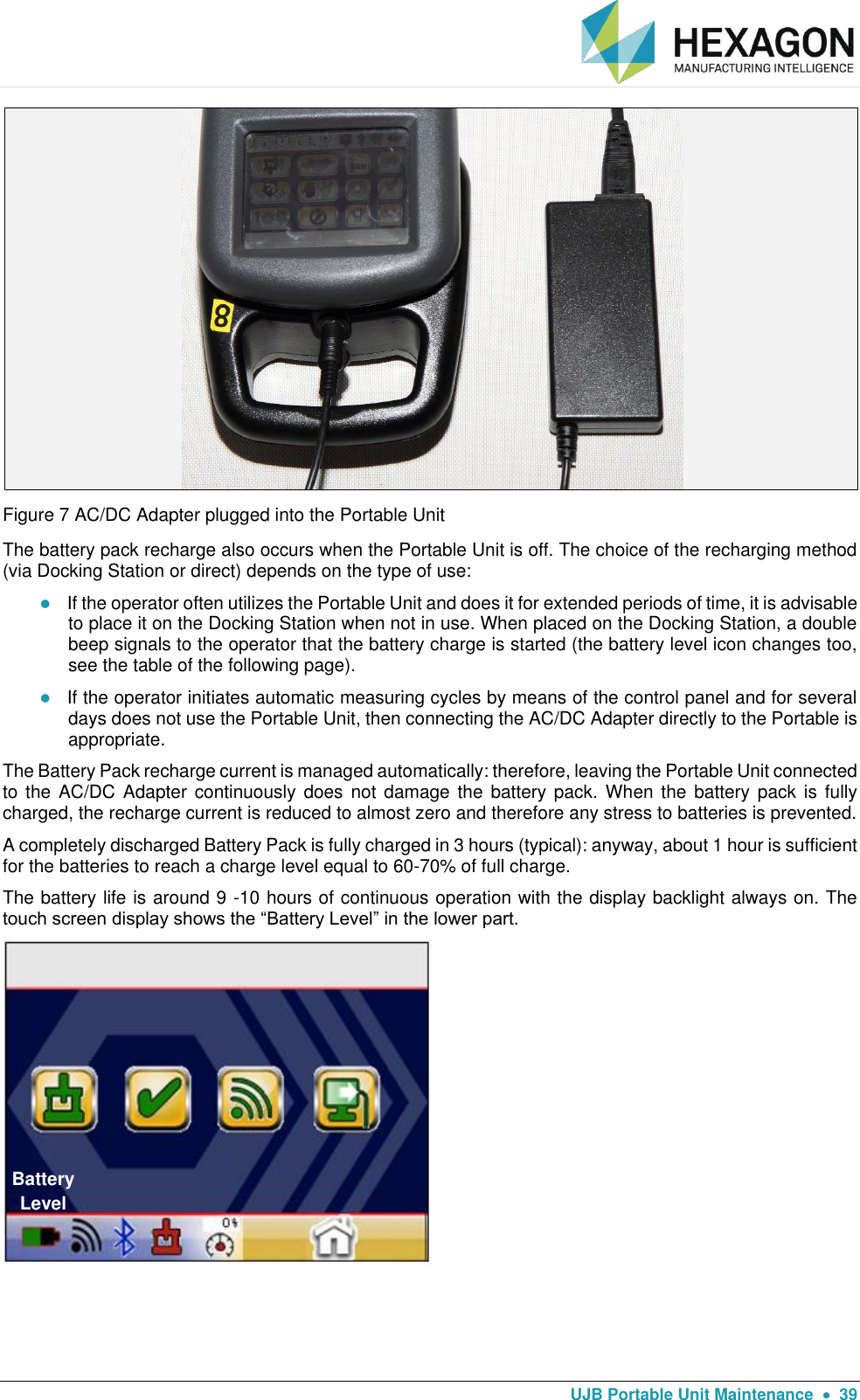   UJB Portable Unit Maintenance    39  Figure 7 AC/DC Adapter plugged into the Portable Unit The battery pack recharge also occurs when the Portable Unit is off. The choice of the recharging method (via Docking Station or direct) depends on the type of use:  If the operator often utilizes the Portable Unit and does it for extended periods of time, it is advisable to place it on the Docking Station when not in use. When placed on the Docking Station, a double beep signals to the operator that the battery charge is started (the battery level icon changes too, see the table of the following page).   If the operator initiates automatic measuring cycles by means of the control panel and for several days does not use the Portable Unit, then connecting the AC/DC Adapter directly to the Portable is appropriate. The Battery Pack recharge current is managed automatically: therefore, leaving the Portable Unit connected to the AC/DC  Adapter  continuously does  not damage the  battery pack.  When  the  battery pack is  fully charged, the recharge current is reduced to almost zero and therefore any stress to batteries is prevented. A completely discharged Battery Pack is fully charged in 3 hours (typical): anyway, about 1 hour is sufficient for the batteries to reach a charge level equal to 60-70% of full charge. The battery life is around 9 -10 hours of continuous operation with the display backlight always on. The touch screen display shows the “Battery Level” in the lower part.      Battery Level 