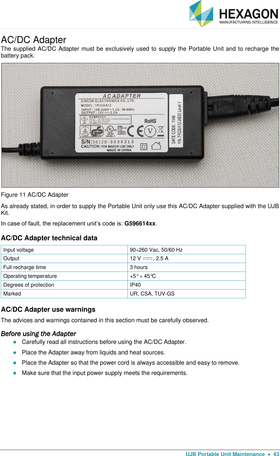   UJB Portable Unit Maintenance    43 AC/DC Adapter The supplied AC/DC Adapter must be exclusively used to supply the Portable Unit and to recharge the battery pack.  Figure 11 AC/DC Adapter As already stated, in order to supply the Portable Unit only use this AC/DC Adapter supplied with the UJB Kit.  In case of fault, the replacement unit’s code is: G596614xx. AC/DC Adapter technical data Input voltage 90÷260 Vac, 50/60 Hz  Output 12 V  , 2.5 A  Full recharge time 3 hours Operating temperature +5° ÷ 45°C Degrees of protection IP40 Marked UR, CSA, TUV-GS AC/DC Adapter use warnings The advices and warnings contained in this section must be carefully observed. Before using the Adapter  Carefully read all instructions before using the AC/DC Adapter.  Place the Adapter away from liquids and heat sources.  Place the Adapter so that the power cord is always accessible and easy to remove.  Make sure that the input power supply meets the requirements.   