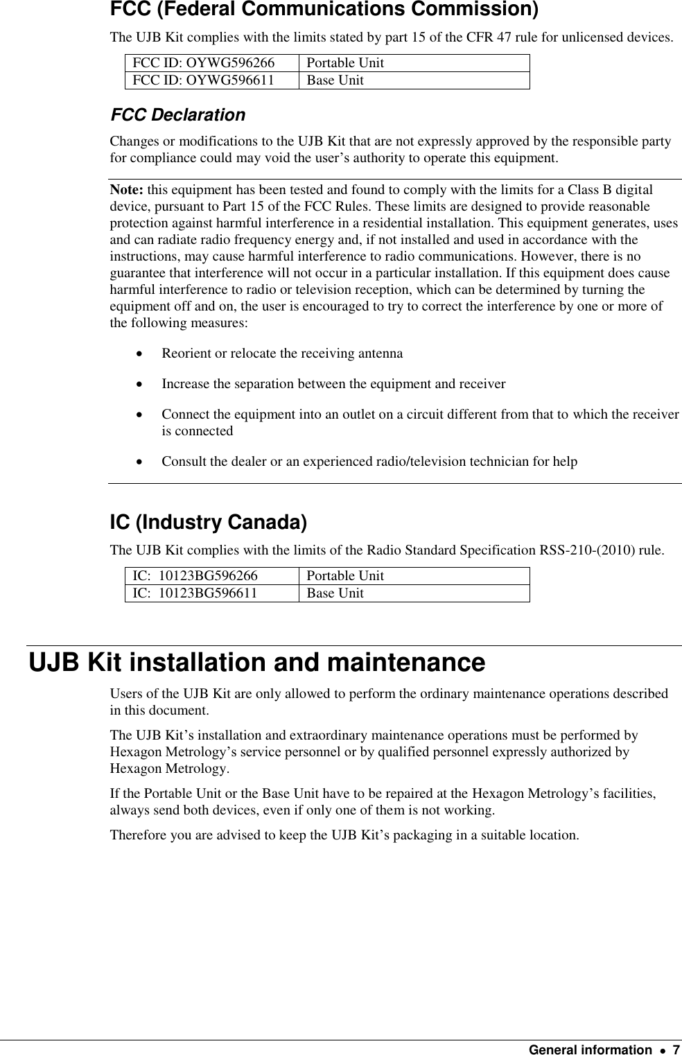    General information    7 FCC (Federal Communications Commission) The UJB Kit complies with the limits stated by part 15 of the CFR 47 rule for unlicensed devices. FCC ID: OYWG596266  Portable Unit FCC ID: OYWG596611 Base Unit FCC Declaration Changes or modifications to the UJB Kit that are not expressly approved by the responsible party for compliance could may void the user’s authority to operate this equipment. Note: this equipment has been tested and found to comply with the limits for a Class B digital device, pursuant to Part 15 of the FCC Rules. These limits are designed to provide reasonable protection against harmful interference in a residential installation. This equipment generates, uses and can radiate radio frequency energy and, if not installed and used in accordance with the instructions, may cause harmful interference to radio communications. However, there is no guarantee that interference will not occur in a particular installation. If this equipment does cause harmful interference to radio or television reception, which can be determined by turning the equipment off and on, the user is encouraged to try to correct the interference by one or more of the following measures:  Reorient or relocate the receiving antenna  Increase the separation between the equipment and receiver  Connect the equipment into an outlet on a circuit different from that to which the receiver is connected  Consult the dealer or an experienced radio/television technician for help  IC (Industry Canada) The UJB Kit complies with the limits of the Radio Standard Specification RSS-210-(2010) rule. IC:  10123BG596266 Portable Unit IC:  10123BG596611 Base Unit  UJB Kit installation and maintenance Users of the UJB Kit are only allowed to perform the ordinary maintenance operations described in this document. The UJB Kit’s installation and extraordinary maintenance operations must be performed by Hexagon Metrology’s service personnel or by qualified personnel expressly authorized by Hexagon Metrology. If the Portable Unit or the Base Unit have to be repaired at the Hexagon Metrology’s facilities, always send both devices, even if only one of them is not working. Therefore you are advised to keep the UJB Kit’s packaging in a suitable location.     