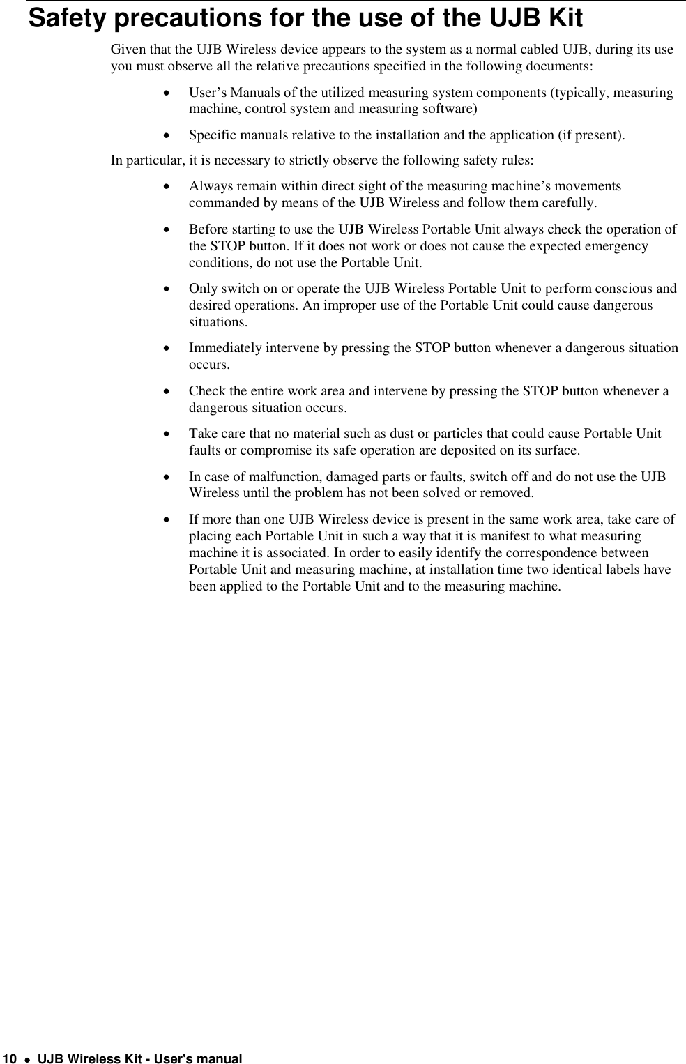  10    UJB Wireless Kit - User&apos;s manual Safety precautions for the use of the UJB Kit  Given that the UJB Wireless device appears to the system as a normal cabled UJB, during its use you must observe all the relative precautions specified in the following documents:  User’s Manuals of the utilized measuring system components (typically, measuring machine, control system and measuring software)  Specific manuals relative to the installation and the application (if present). In particular, it is necessary to strictly observe the following safety rules:  Always remain within direct sight of the measuring machine’s movements commanded by means of the UJB Wireless and follow them carefully.  Before starting to use the UJB Wireless Portable Unit always check the operation of the STOP button. If it does not work or does not cause the expected emergency conditions, do not use the Portable Unit.  Only switch on or operate the UJB Wireless Portable Unit to perform conscious and desired operations. An improper use of the Portable Unit could cause dangerous situations.  Immediately intervene by pressing the STOP button whenever a dangerous situation occurs.  Check the entire work area and intervene by pressing the STOP button whenever a dangerous situation occurs.  Take care that no material such as dust or particles that could cause Portable Unit faults or compromise its safe operation are deposited on its surface.  In case of malfunction, damaged parts or faults, switch off and do not use the UJB Wireless until the problem has not been solved or removed.  If more than one UJB Wireless device is present in the same work area, take care of placing each Portable Unit in such a way that it is manifest to what measuring machine it is associated. In order to easily identify the correspondence between Portable Unit and measuring machine, at installation time two identical labels have been applied to the Portable Unit and to the measuring machine.   