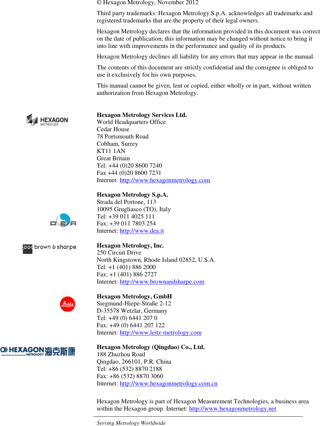 © Hexagon Metrology, November 2012 Third party trademarks: Hexagon Metrology S.p.A. acknowledges all trademarks and registered trademarks that are the property of their legal owners. Hexagon Metrology declares that the information provided in this document was correct on the date of publication; this information may be changed without notice to bring it into line with improvements in the performance and quality of its products. Hexagon Metrology declines all liability for any errors that may appear in the manual. The contents of this document are strictly confidential and the consignee is obliged to use it exclusively for his own purposes. This manual cannot be given, lent or copied, either wholly or in part, without written authorization from Hexagon Metrology.  Hexagon Metrology Services Ltd. World Headquarters Office Cedar House 78 Portsmouth Road Cobham, Surrey  KT11 1AN  Great Britain Tel: +44 (0)20 8600 7240 Fax +44 (0)20 8600 7231 Internet: http://www.hexagonmetrology.com  Hexagon Metrology S.p.A. Strada del Portone, 113 10095 Grugliasco (TO), Italy Tel: +39 011 4025 111 Fax: +39 011 7803 254 Internet: http://www.dea.it  Hexagon Metrology, Inc. 250 Circuit Drive North Kingstown, Rhode Island 02852, U.S.A. Tel: +1 (401) 886 2000 Fax: +1 (401) 886 2727 Internet: http://www.brownandsharpe.com  Hexagon Metrology, GmbH Siegmund-Hiepe-Straße 2-12 D-35578 Wetzlar, Germany Tel: +49 (0) 6441 207 0 Fax: +49 (0) 6441 207 122 Internet: http://www.leitz-metrology.com  Hexagon Metrology (Qingdao) Co., Ltd. 188 Zhuzhou Road Qingdao, 266101, P.R. China Tel: +86 (532) 8870 2188 Fax: +86 (532) 8870 3060 Internet: http://www.hexagonmetrology.com.cn  Hexagon Metrology is part of Hexagon Measurement Technologies, a business area within the Hexagon group. Internet: http://www.hexagonmetrology.net  Serving Metrology Worldwide         