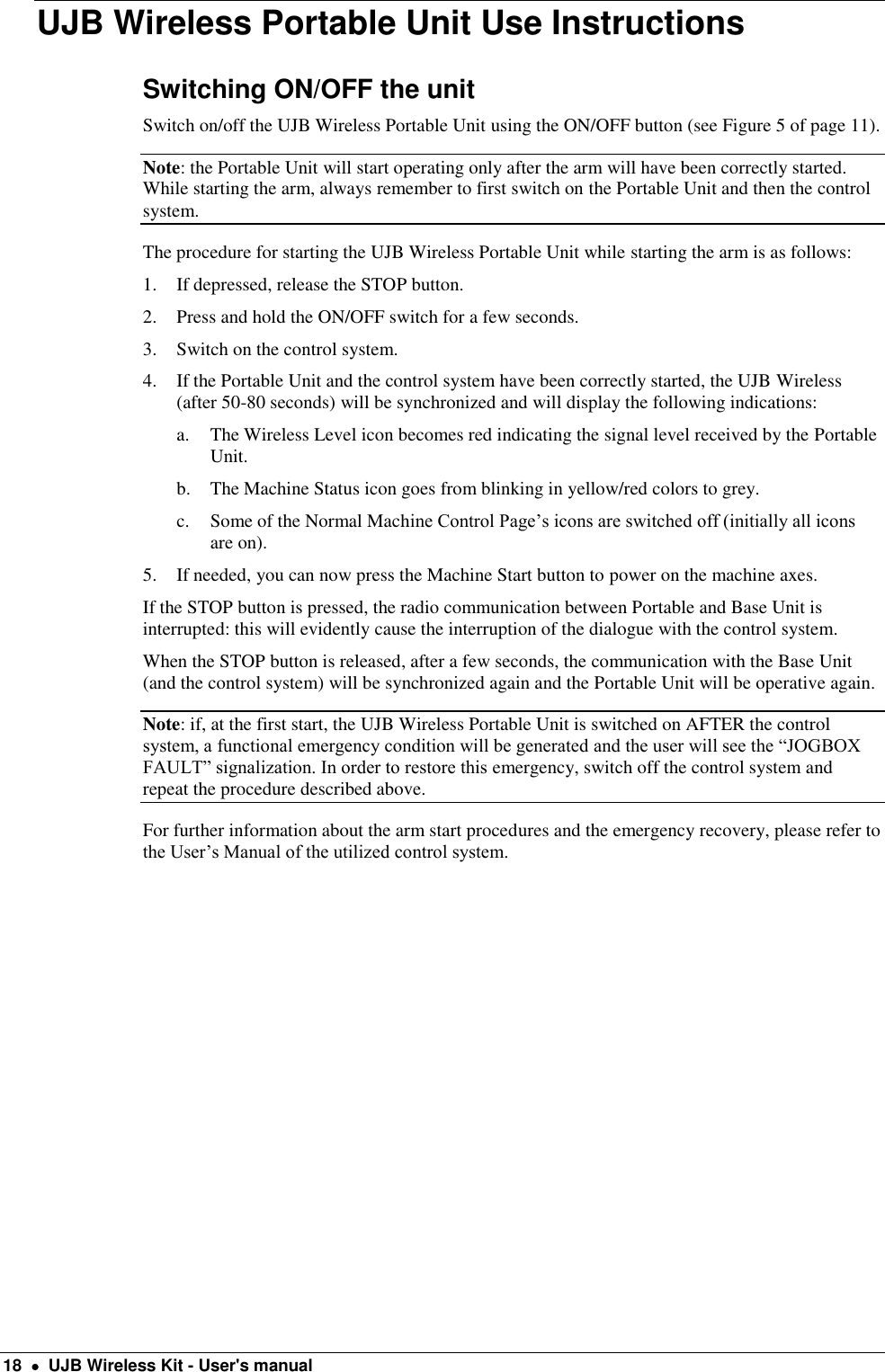  18    UJB Wireless Kit - User&apos;s manual UJB Wireless Portable Unit Use Instructions Switching ON/OFF the unit Switch on/off the UJB Wireless Portable Unit using the ON/OFF button (see Figure 5 of page 11). Note: the Portable Unit will start operating only after the arm will have been correctly started. While starting the arm, always remember to first switch on the Portable Unit and then the control system. The procedure for starting the UJB Wireless Portable Unit while starting the arm is as follows: 1. If depressed, release the STOP button. 2. Press and hold the ON/OFF switch for a few seconds. 3. Switch on the control system. 4. If the Portable Unit and the control system have been correctly started, the UJB Wireless (after 50-80 seconds) will be synchronized and will display the following indications: a. The Wireless Level icon becomes red indicating the signal level received by the Portable Unit. b. The Machine Status icon goes from blinking in yellow/red colors to grey. c. Some of the Normal Machine Control Page’s icons are switched off (initially all icons are on).  5. If needed, you can now press the Machine Start button to power on the machine axes. If the STOP button is pressed, the radio communication between Portable and Base Unit is interrupted: this will evidently cause the interruption of the dialogue with the control system. When the STOP button is released, after a few seconds, the communication with the Base Unit (and the control system) will be synchronized again and the Portable Unit will be operative again. Note: if, at the first start, the UJB Wireless Portable Unit is switched on AFTER the control system, a functional emergency condition will be generated and the user will see the “JOGBOX FAULT” signalization. In order to restore this emergency, switch off the control system and repeat the procedure described above. For further information about the arm start procedures and the emergency recovery, please refer to the User’s Manual of the utilized control system.  