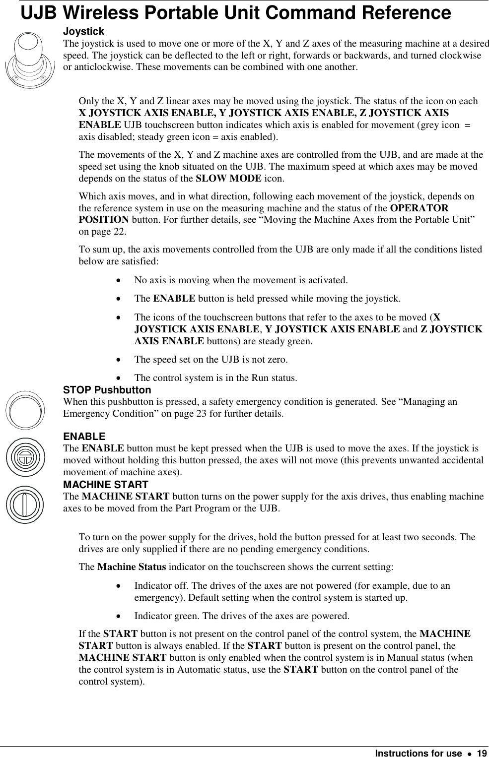    Instructions for use    19 UJB Wireless Portable Unit Command Reference  Joystick The joystick is used to move one or more of the X, Y and Z axes of the measuring machine at a desired speed. The joystick can be deflected to the left or right, forwards or backwards, and turned clockwise or anticlockwise. These movements can be combined with one another. Only the X, Y and Z linear axes may be moved using the joystick. The status of the icon on each X JOYSTICK AXIS ENABLE, Y JOYSTICK AXIS ENABLE, Z JOYSTICK AXIS ENABLE UJB touchscreen button indicates which axis is enabled for movement (grey icon  = axis disabled; steady green icon = axis enabled). The movements of the X, Y and Z machine axes are controlled from the UJB, and are made at the speed set using the knob situated on the UJB. The maximum speed at which axes may be moved depends on the status of the SLOW MODE icon. Which axis moves, and in what direction, following each movement of the joystick, depends on the reference system in use on the measuring machine and the status of the OPERATOR POSITION button. For further details, see “Moving the Machine Axes from the Portable Unit” on page 22.  To sum up, the axis movements controlled from the UJB are only made if all the conditions listed below are satisfied:  No axis is moving when the movement is activated.  The ENABLE button is held pressed while moving the joystick.  The icons of the touchscreen buttons that refer to the axes to be moved (X JOYSTICK AXIS ENABLE, Y JOYSTICK AXIS ENABLE and Z JOYSTICK AXIS ENABLE buttons) are steady green.  The speed set on the UJB is not zero.  The control system is in the Run status.  STOP Pushbutton When this pushbutton is pressed, a safety emergency condition is generated. See “Managing an Emergency Condition” on page 23 for further details.   ENABLE The ENABLE button must be kept pressed when the UJB is used to move the axes. If the joystick is moved without holding this button pressed, the axes will not move (this prevents unwanted accidental movement of machine axes).  MACHINE START The MACHINE START button turns on the power supply for the axis drives, thus enabling machine axes to be moved from the Part Program or the UJB. To turn on the power supply for the drives, hold the button pressed for at least two seconds. The drives are only supplied if there are no pending emergency conditions. The Machine Status indicator on the touchscreen shows the current setting:  Indicator off. The drives of the axes are not powered (for example, due to an emergency). Default setting when the control system is started up.  Indicator green. The drives of the axes are powered.  If the START button is not present on the control panel of the control system, the MACHINE START button is always enabled. If the START button is present on the control panel, the MACHINE START button is only enabled when the control system is in Manual status (when the control system is in Automatic status, use the START button on the control panel of the control system). 