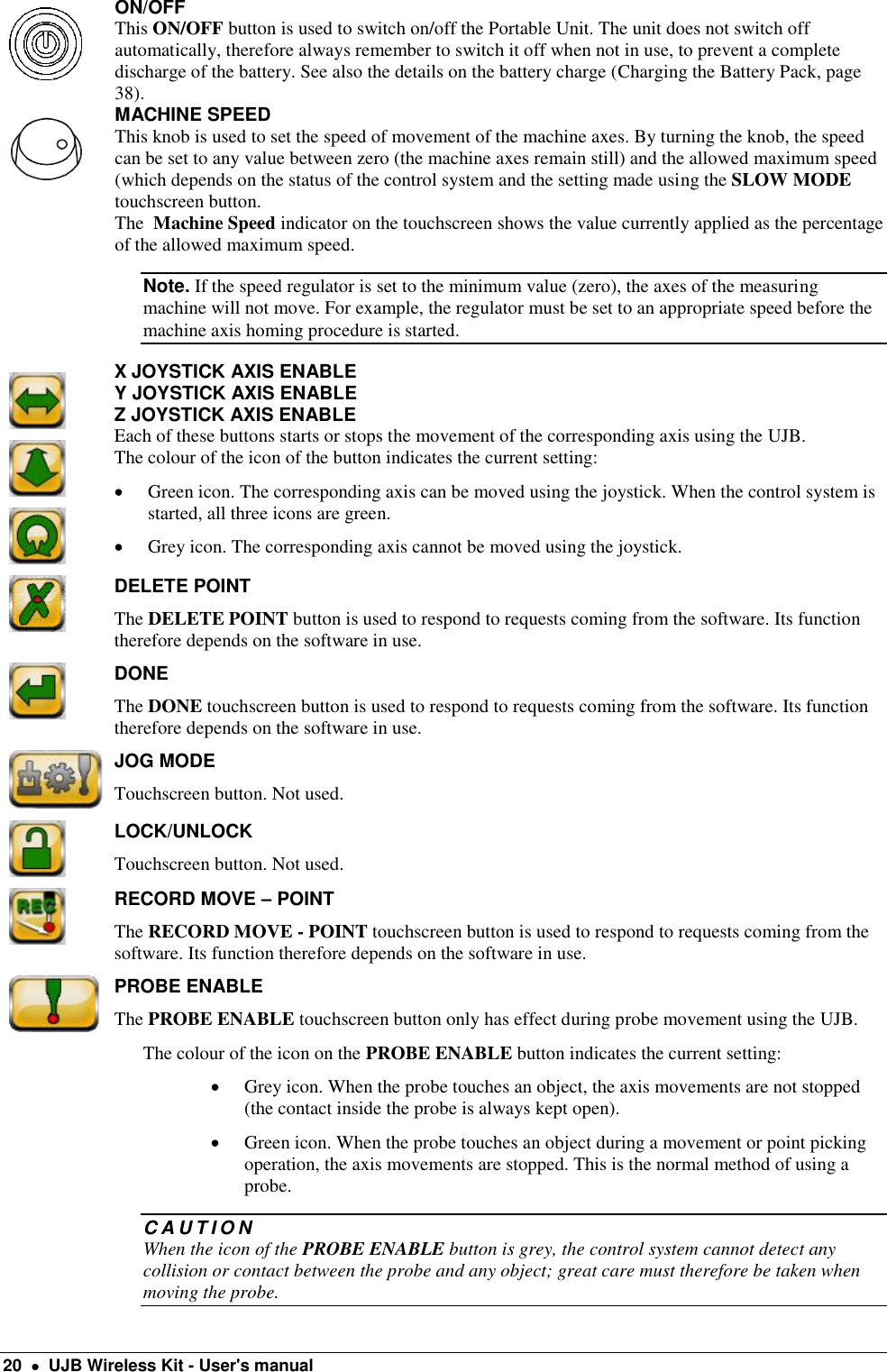  20    UJB Wireless Kit - User&apos;s manual  ON/OFF This ON/OFF button is used to switch on/off the Portable Unit. The unit does not switch off automatically, therefore always remember to switch it off when not in use, to prevent a complete discharge of the battery. See also the details on the battery charge (Charging the Battery Pack, page 38).   MACHINE SPEED This knob is used to set the speed of movement of the machine axes. By turning the knob, the speed can be set to any value between zero (the machine axes remain still) and the allowed maximum speed (which depends on the status of the control system and the setting made using the SLOW MODE touchscreen button. The  Machine Speed indicator on the touchscreen shows the value currently applied as the percentage of the allowed maximum speed. Note. If the speed regulator is set to the minimum value (zero), the axes of the measuring machine will not move. For example, the regulator must be set to an appropriate speed before the machine axis homing procedure is started.    X JOYSTICK AXIS ENABLE Y JOYSTICK AXIS ENABLE Z JOYSTICK AXIS ENABLE Each of these buttons starts or stops the movement of the corresponding axis using the UJB.  The colour of the icon of the button indicates the current setting:   Green icon. The corresponding axis can be moved using the joystick. When the control system is started, all three icons are green.  Grey icon. The corresponding axis cannot be moved using the joystick.  DELETE POINT  The DELETE POINT button is used to respond to requests coming from the software. Its function therefore depends on the software in use.  DONE The DONE touchscreen button is used to respond to requests coming from the software. Its function therefore depends on the software in use.  JOG MODE Touchscreen button. Not used.  LOCK/UNLOCK Touchscreen button. Not used.  RECORD MOVE – POINT The RECORD MOVE - POINT touchscreen button is used to respond to requests coming from the software. Its function therefore depends on the software in use.  PROBE ENABLE  The PROBE ENABLE touchscreen button only has effect during probe movement using the UJB. The colour of the icon on the PROBE ENABLE button indicates the current setting:  Grey icon. When the probe touches an object, the axis movements are not stopped (the contact inside the probe is always kept open).  Green icon. When the probe touches an object during a movement or point picking operation, the axis movements are stopped. This is the normal method of using a probe. C A U T I O N  When the icon of the PROBE ENABLE button is grey, the control system cannot detect any collision or contact between the probe and any object; great care must therefore be taken when moving the probe. 