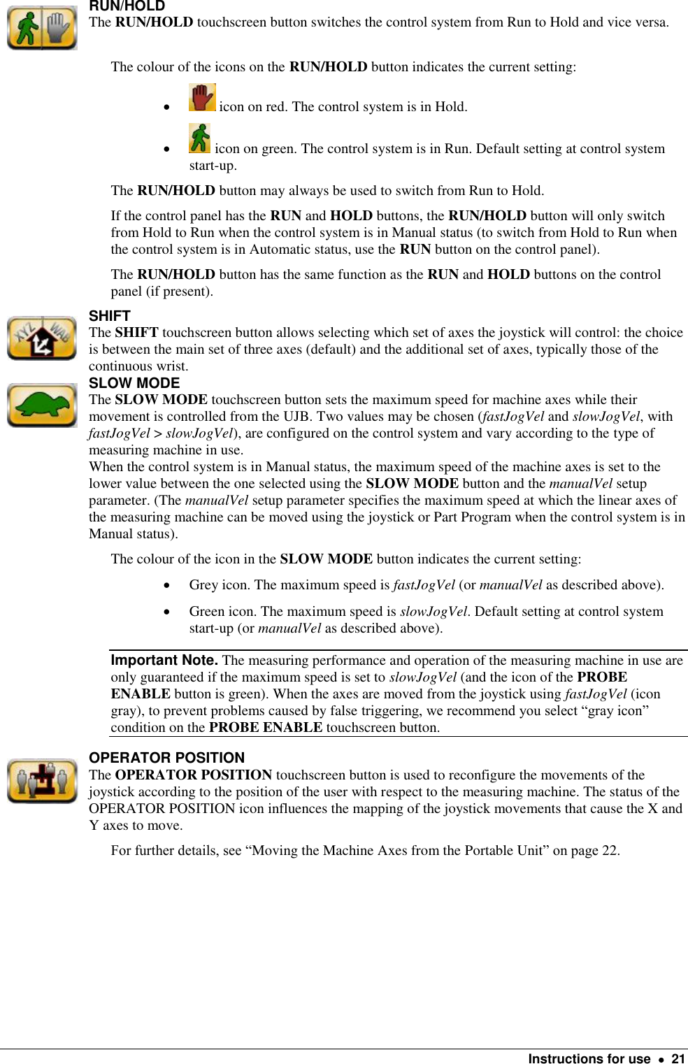   Instructions for use    21  RUN/HOLD The RUN/HOLD touchscreen button switches the control system from Run to Hold and vice versa. The colour of the icons on the RUN/HOLD button indicates the current setting:   icon on red. The control system is in Hold.   icon on green. The control system is in Run. Default setting at control system start-up. The RUN/HOLD button may always be used to switch from Run to Hold. If the control panel has the RUN and HOLD buttons, the RUN/HOLD button will only switch from Hold to Run when the control system is in Manual status (to switch from Hold to Run when the control system is in Automatic status, use the RUN button on the control panel). The RUN/HOLD button has the same function as the RUN and HOLD buttons on the control panel (if present).   SHIFT The SHIFT touchscreen button allows selecting which set of axes the joystick will control: the choice is between the main set of three axes (default) and the additional set of axes, typically those of the continuous wrist.  SLOW MODE The SLOW MODE touchscreen button sets the maximum speed for machine axes while their movement is controlled from the UJB. Two values may be chosen (fastJogVel and slowJogVel, with fastJogVel &gt; slowJogVel), are configured on the control system and vary according to the type of measuring machine in use. When the control system is in Manual status, the maximum speed of the machine axes is set to the lower value between the one selected using the SLOW MODE button and the manualVel setup parameter. (The manualVel setup parameter specifies the maximum speed at which the linear axes of the measuring machine can be moved using the joystick or Part Program when the control system is in Manual status). The colour of the icon in the SLOW MODE button indicates the current setting:  Grey icon. The maximum speed is fastJogVel (or manualVel as described above).   Green icon. The maximum speed is slowJogVel. Default setting at control system start-up (or manualVel as described above). Important Note. The measuring performance and operation of the measuring machine in use are only guaranteed if the maximum speed is set to slowJogVel (and the icon of the PROBE ENABLE button is green). When the axes are moved from the joystick using fastJogVel (icon gray), to prevent problems caused by false triggering, we recommend you select “gray icon” condition on the PROBE ENABLE touchscreen button.  OPERATOR POSITION The OPERATOR POSITION touchscreen button is used to reconfigure the movements of the joystick according to the position of the user with respect to the measuring machine. The status of the OPERATOR POSITION icon influences the mapping of the joystick movements that cause the X and Y axes to move. For further details, see “Moving the Machine Axes from the Portable Unit” on page 22.   