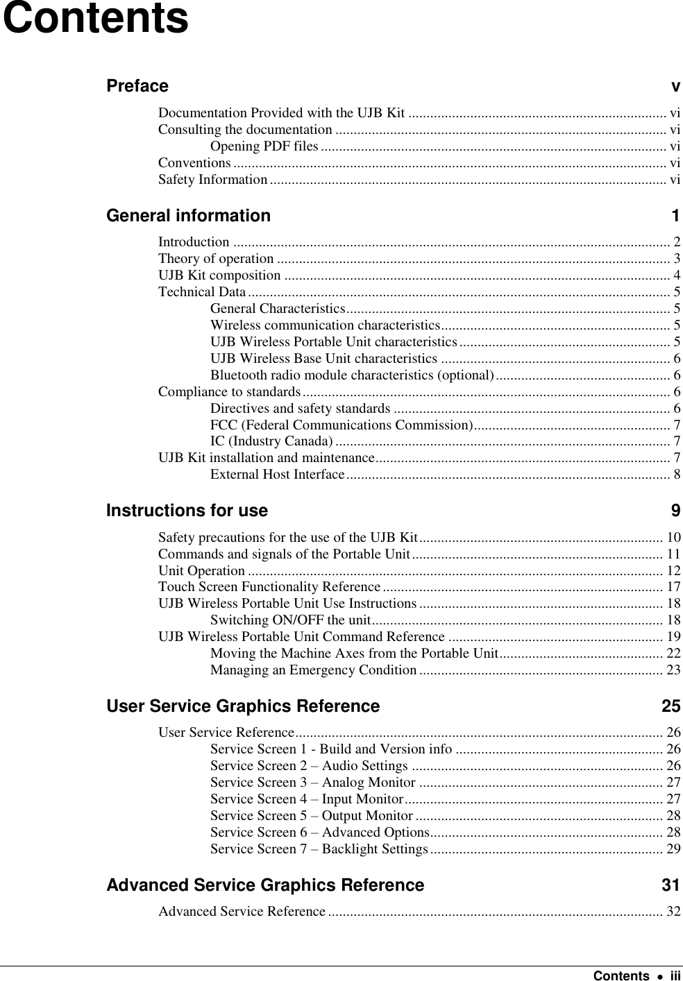    Contents    iii Contents Preface  v Documentation Provided with the UJB Kit ....................................................................... vi Consulting the documentation ........................................................................................... vi Opening PDF files ............................................................................................... vi Conventions ....................................................................................................................... vi Safety Information ............................................................................................................. vi General information  1 Introduction ........................................................................................................................ 2 Theory of operation ............................................................................................................ 3 UJB Kit composition .......................................................................................................... 4 Technical Data .................................................................................................................... 5 General Characteristics ......................................................................................... 5 Wireless communication characteristics ............................................................... 5 UJB Wireless Portable Unit characteristics .......................................................... 5 UJB Wireless Base Unit characteristics ............................................................... 6 Bluetooth radio module characteristics (optional) ................................................ 6 Compliance to standards ..................................................................................................... 6 Directives and safety standards ............................................................................ 6 FCC (Federal Communications Commission) ...................................................... 7 IC (Industry Canada) ............................................................................................ 7 UJB Kit installation and maintenance ................................................................................. 7 External Host Interface ......................................................................................... 8 Instructions for use  9 Safety precautions for the use of the UJB Kit ................................................................... 10 Commands and signals of the Portable Unit ..................................................................... 11 Unit Operation .................................................................................................................. 12 Touch Screen Functionality Reference ............................................................................. 17 UJB Wireless Portable Unit Use Instructions ................................................................... 18 Switching ON/OFF the unit ................................................................................ 18 UJB Wireless Portable Unit Command Reference ........................................................... 19 Moving the Machine Axes from the Portable Unit ............................................. 22 Managing an Emergency Condition ................................................................... 23 User Service Graphics Reference  25 User Service Reference ..................................................................................................... 26 Service Screen 1 - Build and Version info ......................................................... 26 Service Screen 2 – Audio Settings ..................................................................... 26 Service Screen 3 – Analog Monitor ................................................................... 27 Service Screen 4 – Input Monitor ....................................................................... 27 Service Screen 5 – Output Monitor .................................................................... 28 Service Screen 6 – Advanced Options................................................................ 28 Service Screen 7 – Backlight Settings ................................................................ 29 Advanced Service Graphics Reference  31 Advanced Service Reference ............................................................................................ 32 