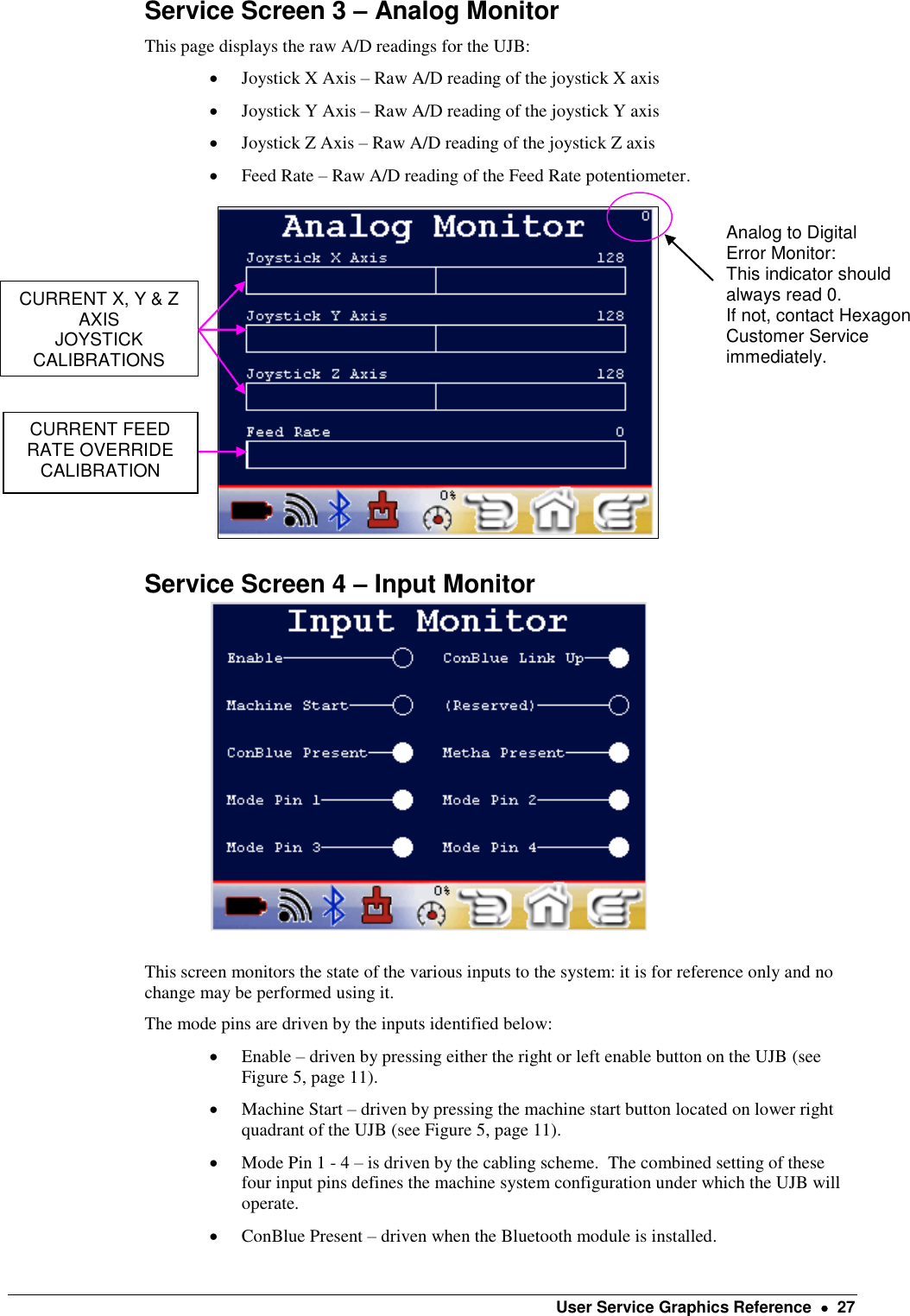    User Service Graphics Reference    27 Service Screen 3 – Analog Monitor This page displays the raw A/D readings for the UJB:   Joystick X Axis – Raw A/D reading of the joystick X axis  Joystick Y Axis – Raw A/D reading of the joystick Y axis  Joystick Z Axis – Raw A/D reading of the joystick Z axis  Feed Rate – Raw A/D reading of the Feed Rate potentiometer.                            Service Screen 4 – Input Monitor                           This screen monitors the state of the various inputs to the system: it is for reference only and no change may be performed using it. The mode pins are driven by the inputs identified below:  Enable – driven by pressing either the right or left enable button on the UJB (see Figure 5, page 11).  Machine Start – driven by pressing the machine start button located on lower right quadrant of the UJB (see Figure 5, page 11).  Mode Pin 1 - 4 – is driven by the cabling scheme.  The combined setting of these four input pins defines the machine system configuration under which the UJB will operate.   ConBlue Present – driven when the Bluetooth module is installed. Analog to Digital Error Monitor: This indicator should always read 0. If not, contact Hexagon Customer Service immediately. CURRENT X, Y &amp; Z AXIS JOYSTICK CALIBRATIONS  CURRENT FEED RATE OVERRIDE CALIBRATION 