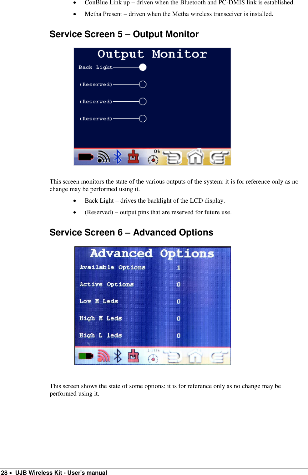  28   UJB Wireless Kit - User&apos;s manual    ConBlue Link up – driven when the Bluetooth and PC-DMIS link is established.  Metha Present – driven when the Metha wireless transceiver is installed. Service Screen 5 – Output Monitor                                                   This screen monitors the state of the various outputs of the system: it is for reference only as no change may be performed using it.  Back Light – drives the backlight of the LCD display.  (Reserved) – output pins that are reserved for future use. Service Screen 6 – Advanced Options                                                    This screen shows the state of some options: it is for reference only as no change may be performed using it.   