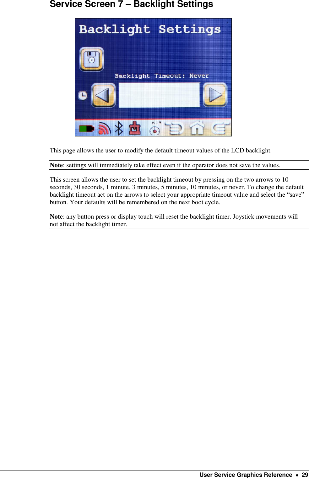    User Service Graphics Reference    29 Service Screen 7 – Backlight Settings                                                   This page allows the user to modify the default timeout values of the LCD backlight.   Note: settings will immediately take effect even if the operator does not save the values. This screen allows the user to set the backlight timeout by pressing on the two arrows to 10 seconds, 30 seconds, 1 minute, 3 minutes, 5 minutes, 10 minutes, or never. To change the default backlight timeout act on the arrows to select your appropriate timeout value and select the “save” button. Your defaults will be remembered on the next boot cycle. Note: any button press or display touch will reset the backlight timer. Joystick movements will not affect the backlight timer. 