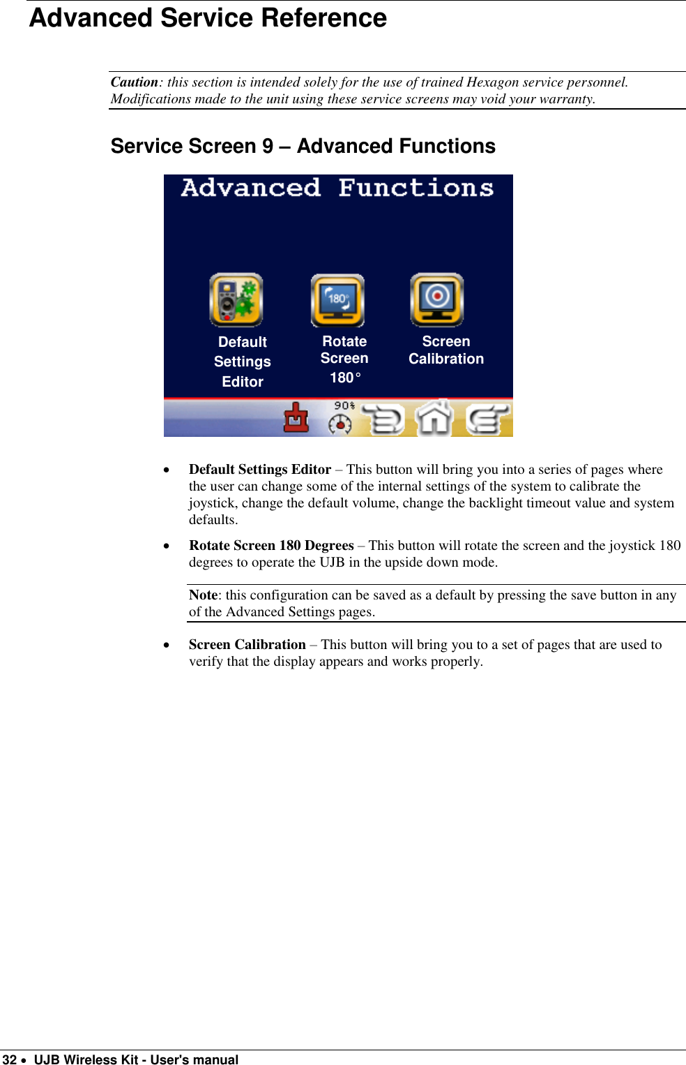  32   UJB Wireless Kit - User&apos;s manual   Advanced Service Reference  Caution: this section is intended solely for the use of trained Hexagon service personnel. Modifications made to the unit using these service screens may void your warranty.  Service Screen 9 – Advanced Functions                            Default Settings Editor – This button will bring you into a series of pages where the user can change some of the internal settings of the system to calibrate the joystick, change the default volume, change the backlight timeout value and system defaults.  Rotate Screen 180 Degrees – This button will rotate the screen and the joystick 180 degrees to operate the UJB in the upside down mode.  Note: this configuration can be saved as a default by pressing the save button in any of the Advanced Settings pages.   Screen Calibration – This button will bring you to a set of pages that are used to verify that the display appears and works properly.     Default Settings Editor Rotate Screen 180° Screen Calibration 