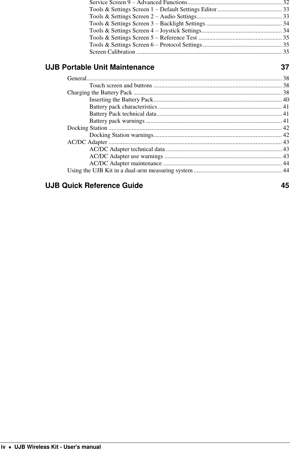  iv    UJB Wireless Kit - User&apos;s manual Service Screen 9 – Advanced Functions ............................................................. 32 Tools &amp; Settings Screen 1 – Default Settings Editor .......................................... 33 Tools &amp; Settings Screen 2 – Audio Settings ....................................................... 33 Tools &amp; Settings Screen 3 – Backlight Settings ................................................. 34 Tools &amp; Settings Screen 4 – Joystick Settings .................................................... 34 Tools &amp; Settings Screen 5 – Reference Test ...................................................... 35 Tools &amp; Settings Screen 6 – Protocol Settings ................................................... 35 Screen Calibration .............................................................................................. 35 UJB Portable Unit Maintenance  37 General .............................................................................................................................. 38 Touch screen and buttons ................................................................................... 38 Charging the Battery Pack ................................................................................................ 38 Inserting the Battery Pack ................................................................................... 40 Battery pack characteristics ................................................................................ 41 Battery Pack technical data ................................................................................. 41 Battery pack warnings ........................................................................................ 41 Docking Station ................................................................................................................ 42 Docking Station warnings ................................................................................... 42 AC/DC Adapter ................................................................................................................ 43 AC/DC Adapter technical data ........................................................................... 43 AC/DC Adapter use warnings ............................................................................ 43 AC/DC Adapter maintenance ............................................................................. 44 Using the UJB Kit in a dual-arm measuring system ......................................................... 44 UJB Quick Reference Guide  45   