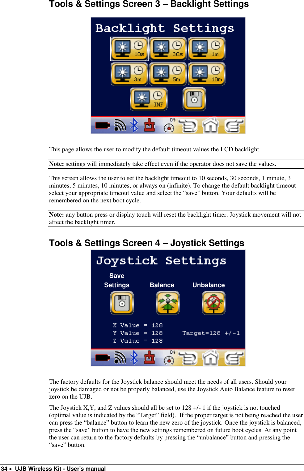  34   UJB Wireless Kit - User&apos;s manual   Tools &amp; Settings Screen 3 – Backlight Settings    This page allows the user to modify the default timeout values the LCD backlight.   Note: settings will immediately take effect even if the operator does not save the values. This screen allows the user to set the backlight timeout to 10 seconds, 30 seconds, 1 minute, 3 minutes, 5 minutes, 10 minutes, or always on (infinite). To change the default backlight timeout select your appropriate timeout value and select the “save” button. Your defaults will be remembered on the next boot cycle. Note: any button press or display touch will reset the backlight timer. Joystick movement will not affect the backlight timer. Tools &amp; Settings Screen 4 – Joystick Settings   The factory defaults for the Joystick balance should meet the needs of all users. Should your joystick be damaged or not be properly balanced, use the Joystick Auto Balance feature to reset zero on the UJB. The Joystick X,Y, and Z values should all be set to 128 +/- 1 if the joystick is not touched (optimal value is indicated by the “Target” field).  If the proper target is not being reached the user can press the “balance” button to learn the new zero of the joystick. Once the joystick is balanced, press the “save” button to have the new settings remembered on future boot cycles. At any point the user can return to the factory defaults by pressing the “unbalance” button and pressing the “save” button. Save Settings Balance Unbalance 